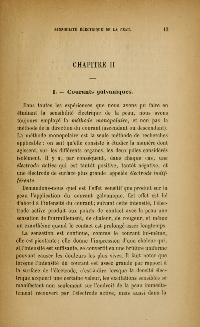 CHAPITRE II I. — Courants galvaniques. Dans toutes les expériences que nous avons pu faire en étudiant la sensibilité électrique de la peau, nous avons toujours employé la méthode monopolaire, et non pas la méthode de la direction du courant (ascendant ou descendant). La méthode monopolaire est la seule méthode de recherches applicable : on sait qu'elle consiste à étudier la manière dont agissent, sur les différents organes, les deux pôles considérés isolément. Il y a, par conséquent, dans chaque cas, une électrode active qui est tantôt positive, tantôt négative, et une électrode de surface plus grande appelée électrode indif- férente. Demandons-nous quel est l'effet sensitif que produit sur la peau l'application du courant galvanique. Cet effet est lié d'abord à l'intensité du courant; suivant cette intensité, l'élec- trode active produit aux points de contact avec la peau une sensation de fourmillement, de chaleur, de rougeur, et même un exanthème quand le contact est prolongé assez longtemps. La sensation est continue, comme le courant lui-même, elle est picotante ; elle donne l'impression d'une chaleur qui, si l'intensité est suffisante, se convertit en une brûlure uniforme pouvant causer les douleurs les plus vives. Il faut noter que lorsque l'intensité du courant est assez grande par rapport à la surface de l'électrode, c'est-à-dire lorsque la densité r\cc- trique acquiert une certaine valeur, les excitations sensibles se manifestent non seulement sur l'endroit de la peau immédia- tement recouvert par l'électrode active, mais aussi dans la