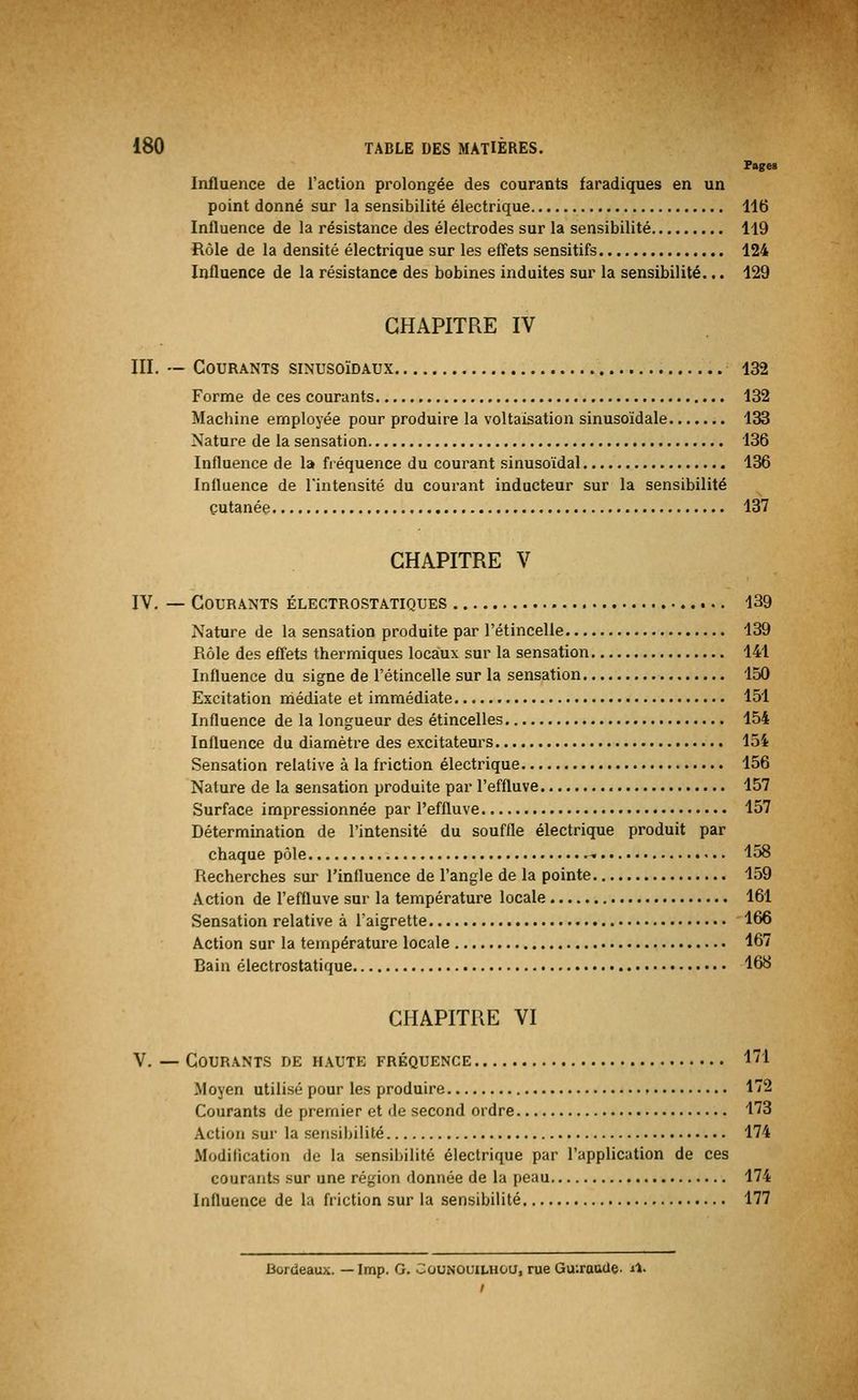 Pages Influence de l'action prolongée des courants faradiques en un point donné sur la sensibilité électrique 116 Influence de la résistance des électrodes sur la sensibilité 119 Rôle de la densité électrique sur les effets sensitifs 124 Influence de la résistance des bobines induites sur la sensibilité... 129 CHAPITRE IV III. — Courants sinusoïdaux 132 Forme de ces courants 132 Machine employée pour produire la voltaisation sinusoïdale 133 Nature de la sensation 136 Influence de la fréquence du courant sinusoïdal 136 Influence de l'intensité du courant inducteur sur la sensibilité cutanée 137 CHAPITRE V IV. — Courants électrostatiques 139 Nature de la sensation produite par l'étincelle 139 Rôle des effets thermiques locaux sur la sensation 141 Influence du signe de l'étincelle sur la sensation 150 Excitation médiate et immédiate 151 Influence de la longueur des étincelles 154 Influence du diamètre des excitateurs 154 Sensation relative à la friction électrique 156 Nature de la sensation produite par l'effluve 157 Surface impressionnée par l'effluve 157 Détermination de l'intensité du souffle électrique produit par chaque pôle - 158 Recherches sur l'influence de l'angle de la pointe 159 Action de l'effluve sur la température locale 161 Sensation relative à l'aigrette 166 Action sur la température locale 167 Bain électrostatique 168 CHAPITRE VI V. — Gourants de haute fréquence 1! Moyen utilisé pour les produire 172 Courants de premier et de second ordre 173 Action sur la sensibilité 174 Modification du la sensibilité électrique par l'application de ces courants sur une région donnée de la peau 174 Influence de la friction sur la sensibilité 177 Bordeaux. — Imp. G. Counouilhou, rue Gu:rauue. il.