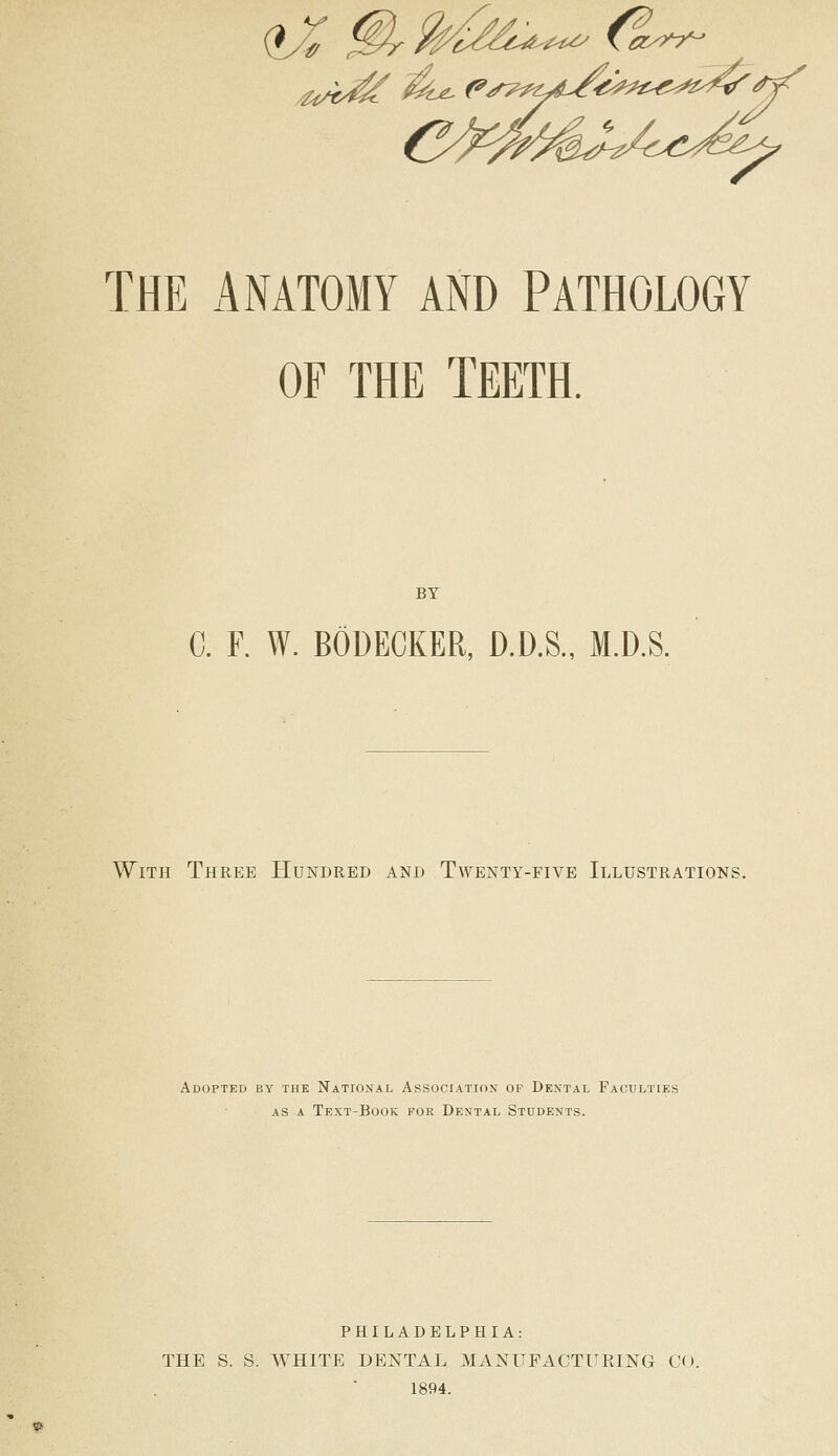 (iX j^/^^^^^-^^-^^ Cei^y?^ ^^U^(»,r^^^^/l^ig^^^i^^^^^^^ THE x4NAT0MY AND PATHOLOGY OF THE TEETH. BY C. F. W. BODECKER, D.D.S., M.D.S. With Three Hundred and Twenty-five Illustrations. Adopted by the National Associatiox of Dental Faculties AS A Text-Book foe Dental Students. PHILADELPHIA: THE S. S. WHITE DENTAL MANUFACTURING CO. 1894.
