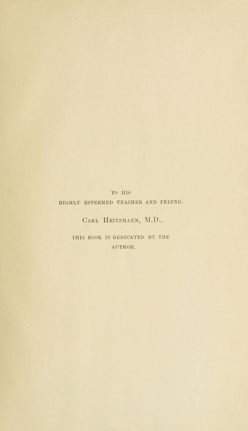 TO HIS HIGHLY ESTEEMED TEACHER AND FRIEND, Carl Heitzmann, M.D., THIS BOOK IS DEDICATED BY THE AUTHOR.