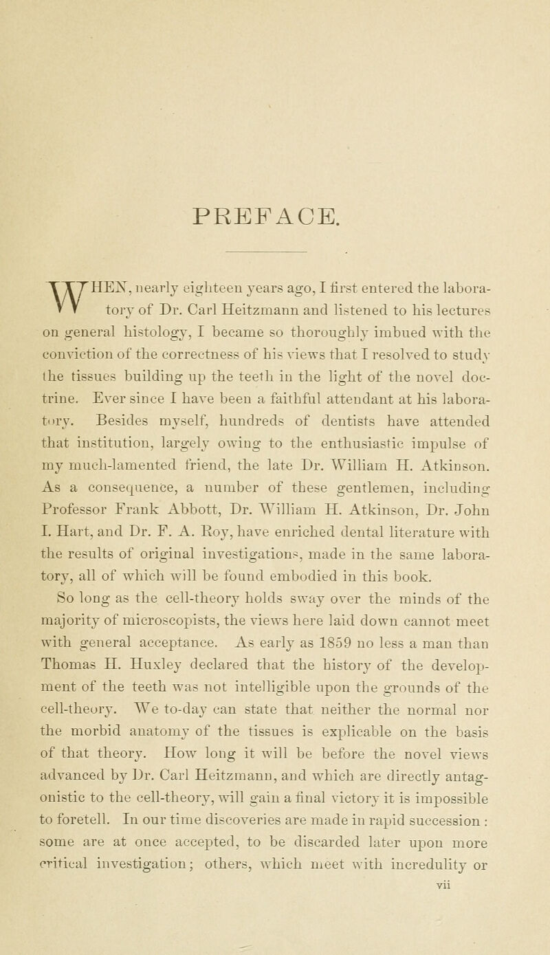 PREFACE. TXy HEX, nearly eighteen years ago, I first entered the hibora- V y tory of Dr. Carl Heitzmann and listened to his lectures on general histology, I became so thoroughly imbued with the conviction of the correctness of his views that I resolved to study the tissues building up the teetli in the light of the novel doc- trine. Ever since I have been a faithful attendant at his labora- tory. Besides myself, hundreds of dentists have attended that institution, largely owing to the enthusiastic impulse of my much-lamented friend, the late Dr. William H. Atkinson. As a consequence, a number of these gentlemen, including Professor Frank Abbott, Dr. William H. Atkinson, Dr. John I. Hart, and Dr. F, A. Roy, have enriched dental literature with the results of original investigatioui^, made in the same labora- tory, all of which will be found embodied in this book. So long as the cell-theory holds sway over the minds of the majority of microscopists, the views here laid down cannot meet with general acceptance. As early as 1859 no less a man than Thomas H. Huxley declared that the history of the develop- ment of the teeth was not intelligible upon the grounds of the cell-theory. We to-day can state that neither the normal nor the morbid anatomy of the tissues is explicable on the basis of that theory. How long it will be before the novel views advanced by Dr. Carl Heitzmann, and which are directly antag- onistic to the cell-theory, will gain a final victory it is impossible to foretell. In our time discoveries are made in rapid succession : some are at once accepted, to be discarded later upon more critical investigation; others, which meet with incredulity or