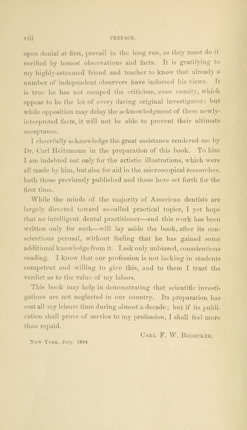open .loniul at lirst, prevail in the long run, as they must do if verified by honest observations and facts. It is gratifying to my liighly-esteemed friend and teacher to know that already a number of independent observers have indorsed his views. It is true he has not escaped the criticism, even enmity, which ai)pear to be the lot of every daring original investigator; hut while opposition may delay the acknowledgment of these newly- interpreted fiicts, it will not be able to prevent their ultimate acceptance. I cheerfully acknowledge the great assistance rendered me by Dr. Carl Heitzmann in the preparation of this book. To him I am indebted not only for the artistic illustrations, which were all made by him, but also for aid in the microscopical researches, both those previously published and those here set forth for the first time. While the minds of the majority of American dentists are largely directed toward so-called practical topics, I yet hope that no intelligent dental practitioner—and this work has been written only for such—will lay aside the book, after its con- scientious perusal, without feeling that he has gained some additional knowledge fi'om it. I ask only unbiased, conscientious reading. I know that our profession is not lacking in students competent and willing to give this, and to them I trust the verdict as to the value of my labors. This book may help in demonstrating that scientific investi- gations are not neglected in our country. Its preparation has cost all my leisure time during almost a decade; but if its publi- cation shall prove of service to my profession, I shall feel more than repaid. Carl F. W. Bodecker. Nkw York, July, 1894.