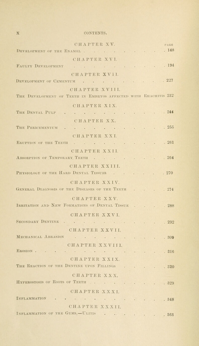 OH APT Ell XV. I'AGK DkVKLOI'MKNT of TlIK Knamki- ......... 148 (Ml A I'T K K XVI. F-vri-TY Dkvki.opmknt ........ 194 CHAPTEK XVI1. Devklopmknt ok Ckmkxtum 227 CHAPTER XVIII. The Dkvkloi'.mknt of Teeth in Embryos affected with IIhachitis 232 CHAPTER XIX. The Dental Pulp 244 CHAPTER XX. The Pericementlm 256 CHAPTER XXI. Eruption of the Teeth 261 CHAPTER XXII. Absorption of Temporary Teeth 264 CHAPTER XXIII. Phy'siology of the Hard Dental Tissues 270 CHAPTER XXIV. General Diagnosis of the Diseases of the Teeth .... 274 CHAPTER XXV. Irritation and Kew Formations of Dental Tissue .... 288 CHAPTER XXVI. Secondary Dentine 292 CHAPTER XXVII. Mechanical Abrasion 309 CHAPTER XXVII I. Erosion 816 CHAPTER XXIX. The Reaction of the Dentine upon Fillings 320 CHAPTER XXX. Hyperostosis of Roots of Teeth 329 CHAPTER XXXI. Inflammation 34g CHAPTER XXXII. Inflammation of the Gums,—LIlitis . 3g3