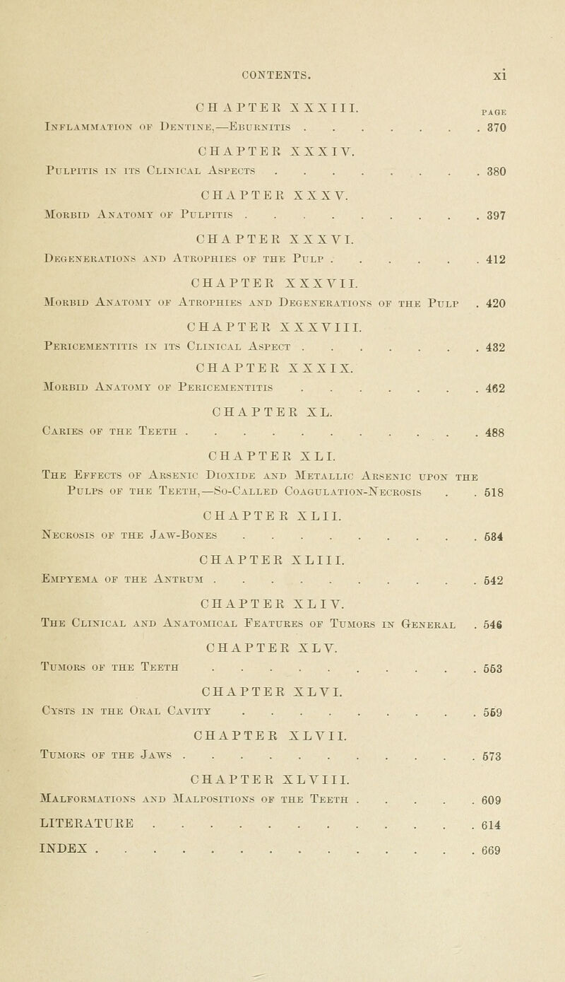 PAGE CH APTER :^ XXIII. Inflammation of Dentine,—Eburnitis ....... 370 CHAPTER XXXIV. Pulpitis in its Clinical Aspects 380 CHxVPTER XXXV. Morbid Anatomy of Pulpitis 397 CHAPTER XXXVI. Degenerations and Atrophies of the Pulp 412 CHAPTER XXXVII. Morbid Anatomy of Atrophies and Degenerations of the Pulp . 420 CHAPTER XXXVIII. Pericementitis in its Clinical Aspect 432 CHAPTER XXXIX. Morbid Anatomy' of Pericementitis 462 CHAPTER XL. Caries of the Teeth 488 CHAPTER XL I. The Effects of Arsenic Dioxide and Metallic Arsenic upon the Pulps of the Teeth,—So-Called Coagulation-Necrosis . . 518 CHAPTER XLII. Necrosis of the Jaw-Bones 534 CHAPTER XLIII. Empyema of the Antrum 542 CHAPTER XLIV. The Clinical and Anatomical Features of Tumors in General . 546 CHAPTER XLV. Tumors of the Teeth 553 CHAPTER XLVI. Cy'sts in the Oral Cavity 559 CHAPTER XLVIL Tumors of the Jaws 573 CHAPTER XL VIII. Malformations and Malpositions of the Teeth 609 LITERATURE 614 INDEX 669