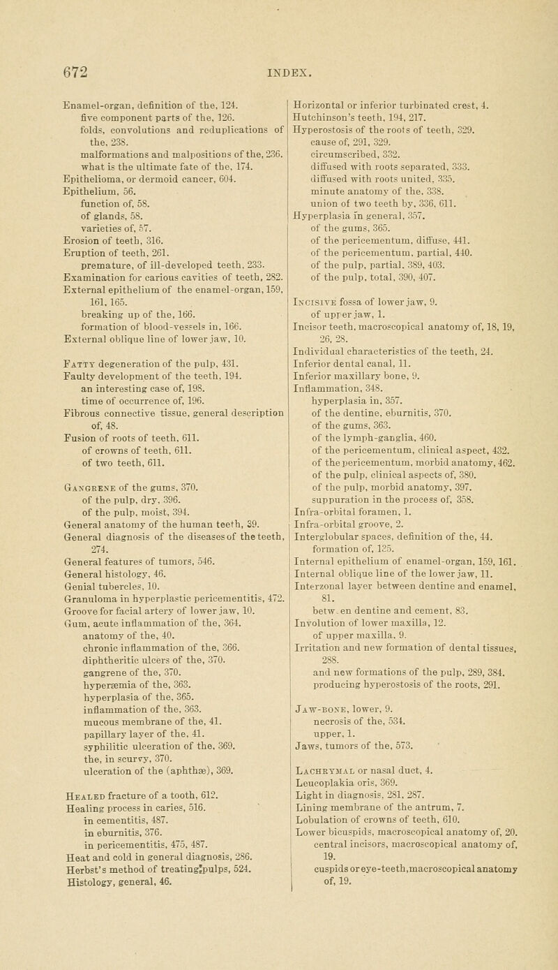Enamel-organ, definition of the, 124. five component parts of the, ]26. folds, convolutions and reduplications of the. 238. malformations and malpositions of the, 236, what is the ultimate fate of the, 174. Epithelioma, or dermoid cancer, 604. Epithelium, 56. function of, 58. of glands, 58. varieties of, 67. Erosion of teeth, 316. Eruption of teeth, 261. premature, of ill-developed teeth. 233. Examination for carious cavities of teeth, 282. External epithelium of the enamel-organ, 159, 161, 165. breaking up of the, 166. formation of blood-vessels in, 166. External oblique line of lower jaw, 10. Fatty degeneration of the pulp, 431. Faulty development of the teeth, 194. an interesting case of, 198. time of occurrence of, 196. Fibrous connective tissue, general description of, 48. Fusion of roots of teeth, 611. of crowns of teeth, 611. of two teeth, 611. Gangrene of the gums, 370. of the pulp, dry, 396. of the pulp, moist, 394. General anatomy of the human teeth, 39. General diagnosis of the diseases of the teeth, 274. General features of tumors, 546. General histology, 46. Genial tubercles, 10. Granuloma in hyperplastic pericementitis, 472. Groove for facial artery of lower .iaw, 10. Gum, acute inflammation of the, .364. anatomy of the, 40. chronic inflammation of the, 366. diphtheritic ulcers of the, 370. gangrene of the, 370. hyperaemia of the, 363. hyperplasia of the, 365. inflammation of the, 363. mucous membrane of the, 41. papillary layer of the, 41. syphilitic ulceration of the. 369. the, in scurvy, 370. ulceration of the (aphthae), 369. Healed fracture of a tooth, 612. Healing process in caries, 516. in cementitis, 487. in eburnitis, 376. in pericementitis, 475, 487. Heat and cold in general diagnosis, 286. Herbst's method of treatingjpulps, 524. Histology, general, 46. Horizontal or inferior turbinated crest, 4. Hutchinson's teeth, 194, 217. Hyperostosis of the roots of teeth, 329. cause of, 291, 329. circumscribed, 3.32. difi'used with roots separated, 333. diffused with roots united. 335. minute anatomy of the, 338. union of two teeth by, 336, 611. Hyperplasia in general, 357. of the gums, 365. of the pericementum, diffuse, 441. of the pericementum, partial, 440. of the pulp, partial. 389, 403. of the pulp, total, 390, 407. Incisive fossa of lower jaw, 9. of upper jaw, 1. Incisor teeth, macroseopical anatomy of, 18, 19, 26, 28. Individaal characteristics of the teeth, 24. Inferior dental canal, 11. Inferior maxillary bone, 9. Inflammation, 348. hyperplasia in, 357. of the dentine, eburnitis, 370. of the gums, 363. of the lymph-ganglia, 460. of the pericementum, clinical aspect, 432. of the pericementum, morbid anatomy, 462. of the pulp, clinical aspects of, 380. of the pulp, morbid anatomy, 397. suppuration in the process of, 358. Infra-orbital foramen, 1. Infra-orbital groove, 2. Interglobular spaces, definition of the, 44. formation of, 135. Internal epithelium of enamel-organ, 159,161. Internal oblique line of the lower jaw, 11. Interzonal layer between dentine and enamel, 81. betw.en dentine and cement, 83. Involution of lower maxilla, 12. of upper maxilla. 9. Irritation and new formation of dental tissues, 288. and new formations of the pulp, 289, 384. producing hyperostosis of the roots, 291. Jaw-bone, lower, 9. necrosis of the, 534. upper, 1. Jaws, tumors of the, 573. Lachetmal or nasal duct, 4. Leueoplakia oris, 369. Light in diagnosis, 281. 287. Lining membrane of the antrum, 7. Lobulation of crowns of teeth, 610. Lower bicuspids, macroseopical anatomy of, 20. central incisors, macroseopical anatomy of, 19. cuspids or eye-teeth,macroseopical anatomy of, 19.
