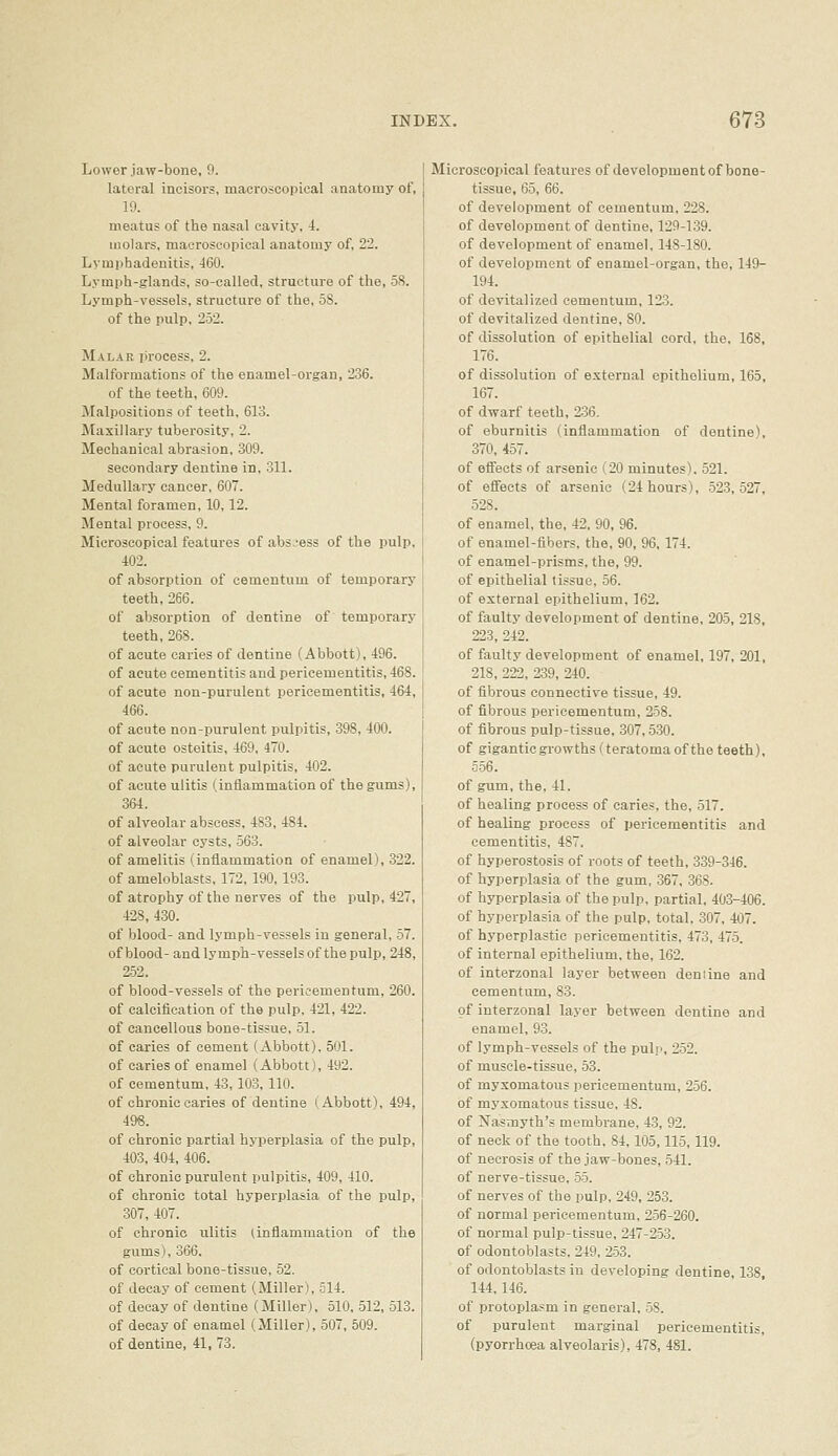 Lower jaw-bone, 9. lateral incisors, macroscopical anatomy of, 19. meatus of the nasal cavity, i. molars, macroscopical anatomy of, 22. Lymphadenitis, 460. Lymph-glands, so-called, structure of the, 58. Lymph-vessels, structure of the, 58. of the pulp, 252. Malar process, 2. Malformations of the enamel-organ, 236. of the teeth, 609. Malpositions of teeth, 613. Maxillary tuberosity, 2. Mechanical abrasion, 309. secondary dentine in, 311. Medullary cancer, 607. Mental foramen, 10,12. Mental process, 9. Microscopical features of abs.'ess of the pulp, 402. of absorption of cementum of temporary teeth, 266. of absorption of dentine of temporary teeth, 268. of acute caries of dentine (Abbott), 496. of acute cementitis and pericementitis, 468. of acute non-purulent pericementitis, 464, 466. of acute non-purulent pulpitis, 398, 400. of acute osteitis, 469, 470. of acute purulent pulpitis, 402. of acute ulitis (inflammation of the gums), 364. of alveolar abscess, 483, 484. of alveolar cysts, 563. of amelitis (inflammation of enamel), 322. of ameloblasts, 172, 190, 193. of atrophy of the nerves of the pulp, 427, 428, 430. of blood- and lymph-vessels in general, 57. of blood- and lymph-vessels of the pulp, 248, 252. of blood-vessels of the pericementum, 260. of calcification of the pulp, 421, 422. of cancellous bone-tissue, 51. of caries of cement (Abbott). 501. of caries of enamel (Abbott), 492. of cementum, 43, 103, 110. of chronic caries of dentine (Abbott), 494, 496. of chronic partial hyperplasia of the pulp, 403, 404, 406. of chronic purulent pulpitis, 409, 410. of chronic total hyperplasia of the pulp, 307, 407. of chronic ulitis Unflammation of the gums), 366. of cortical bone-tissue, 52. of decay of cement (Miller), 514. of decay of dentine (Miller), 510, 512, 513. of decay of enamel (Miller), 507, 509. of dentine, 41, 73. Microscopical features of development of bone- tissue, 65, 66. of development of cementum. 228. of development of dentine, 129-139. of development of enamel, 148-180. of development of enamel-organ, the, 149- 194. of devitalized cementum, 123. of devitalized dentine, SO. of dissolution of epithelial cord, the, 168, 176. of dissolution of external epithelium, 165, 167. of dwarf teeth, 236. of eburnitis (inflammation of dentine), 370, 457. of eifects of arsenic (20 minutes). 521. of effects of arsenic (24 hours), 523,527, 528. of enamel, the, 42, 90, 96. of enamel-fibers, the, 90, 96, 174. of enamel-prisms, the, 99. of epithelial tissue, 56. of external epithelium, 162. of faulty development of dentine, 205, 218, 223, 242. of faulty development of enamel, 197, 201, 218, 222, 239, 240. of fibrous connective tissue, 49. of fibrous pericementum, 258. of fibrous pulp-tissue, 307,530. of gigantic growths (teratoma of the teeth), S56. of gum, the, 41. of healing process of caries, the, 517. of healing process of pericementitis and cementitis, 487. of hyperostosis of roots of teeth, 339-346. of hyperplasia of the gum, 367, 368. of hyperplasia of the pulp, partial, 403-406. of hyperplasia of the pulp, total, 307, 407. of hyperplastic pericementitis, 473, 475. of internal epithelium, the, 162. of interzonal layer between deniine and cementum, 83. of interzonal layer between dentine and enamel, 93. of lymph-vessels of the pulp, 252. of muscle-tissue, 53. of myxomatous pericementum, 256. of myxomatous tissue, 48. of Nasmyth's membrane, 43, 92. of neck of the tooth, 84,105,115,119. of necrosis of the jaw-bones, 541. of nerve-tissue, 55. of nerves of the pulp, 249, 253. of normal pericementum, 256-260. of normal pulp-tissue, 247-253. of odontoblasts, 249, 253. of odontoblasts in developing dentine, 138, 144,146. of protoplasm in general, -58. of purulent marginal pericementitis, (pyorrhoea alveolaris), 478, 481.