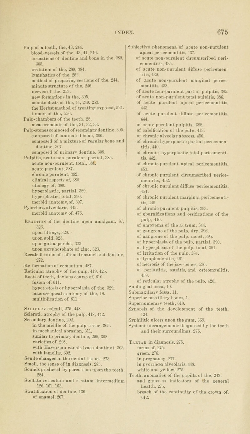 Pulp of a tooth, the, 43, 244. blood-vessels of the, 43, 44, 246. formations of dentine and bone in the, 289, 305. irritation of the, 289, 384. lymphatics of the, 252. method of preparing sections of the, 244. minute structure of the, 246. nerves of the, 253. new formations in the, 305. odontoblasts of the, 44, 249, 2-53. the Herbst method of treating exposed, 524. tumors of the, 550. Pulp-chambers of the teeth, 28. measurements of the, 31. 32, 33. Pulp-stones composed of secondary dentine, 305. composed of laminated bone, 306. composed of a mixture of regular bone and dentine, 307. composed of primary dentine, 308. Pulpitis, acute non-purulent, partial, 385. acute non-purulent, total, 38t. acute purulent, 387. chronic purulent, 392. clinical aspects of, 380. etiology of, 380. hyperplastic, partial, 389. hyperplastic, total, 390. morbid anatomy.of, -397. Pyorrhoea alveolaris, 445. morbid anatomy of, 476. Reaction of the dentine upon amalgam, 87, 326. upon fillings, 320. upon gold, 323. upon gutta-percha, 323. upon oxyphosphate of zinc, 323. Reealcification of softened enamel and dentine, 272. Re-formation of cementum, 487. Reticular atrophy of the pulp, 419, 425. Roots of teeth, devious course of, 610. fusion of, 611. hyperostosis or hyperplasia of the, 329. macroscopical anatomy of the, 18. multiplication of, 611. Salivary calculi, 275, 448. SclerotiL- atrophy of the pulp, 418. 442. Secondary dentine, 292. in the middle of the pulp-tissue, 305. in mechanical abrasion, 311. similar to primary dentine, 299, 308. varieties of, 298. with Haversian canals (vaso-dentine), 303. with lamellae, 302. Senile changes in the dental tissues, 273. SmeU, the sense of in diagnosis, 285. Sounds produced by percussion upon the teeth, 284. Stellate reticulum and stratum intermedium 126,161,163. Stratification of dentine, 136. of enamel, 207. Subjective phenomena of acute non-purulent apical pericementitis, 437. of acute non-purulent circumscribed peri- cementitis, 435. of acute non-purulent diffuse pericemen- titis, 439. of acute non-purulent marginal perice- mentitis, 433. of acute non-purulent partial pulpitis, 385. of acute non-purulent total pulpitis, 386. of acute purulent apical pericementitis, 443. of acute purulent diffuse pericementitis, 444. of acute purulent pulpitis, 388. of calcification of the pulp, 413. of chronic alveolar abscess, 456. of chronic hyperplastic partial pericemen- titis, 440. of chronic hyperplastic total pericementi- tis, 442. of chronic purulent apical pericementitis, 453. of chronic purulent circumscribed perice- mentitis, 452. of chronic purulent diffuse pericementitis, 454. of chronic purulent marginal pericementi- tis, 449. of chronic purulent pulpitis, 393. of eburnifications and ossifications of the pulp, 416. of empyema of the antrum, 544. of gangrene of the pulp, dry, 396. of gangrene of the pulp, moist, 395. of hyperplasia of the pulp, partial, 390. of hyperplasia of the pulp, total, 391. of irritation of the pulp, 384. of lymphadenitis, 461. of necrosis of the jaw-bones, 536. of periostitis, osteitis, and osteomyelitis, 459. of reticular atrophy of the pulp, 420. Sublingual fossa, 10. Submaxillary fossa, 11. Superior maxillary bones, 1. Supernumerary teeth, 610. Synopsis of the development of the teeth, 124. Syphilitic ulcers upon the gum, 369. Systemic derangements diagnosed by the teeth and their surroundings, 275. Tartar in diagnosis, 275. forms of, 275. green, 276. in pregnancy, 277. in pyorrhoea alveolaris, 448. white and yellow, 275. Teeth, anomalies of the papilla of the, 242. and gums as indicators of the general health, 275. breach of the continuity of the crown of, 612.