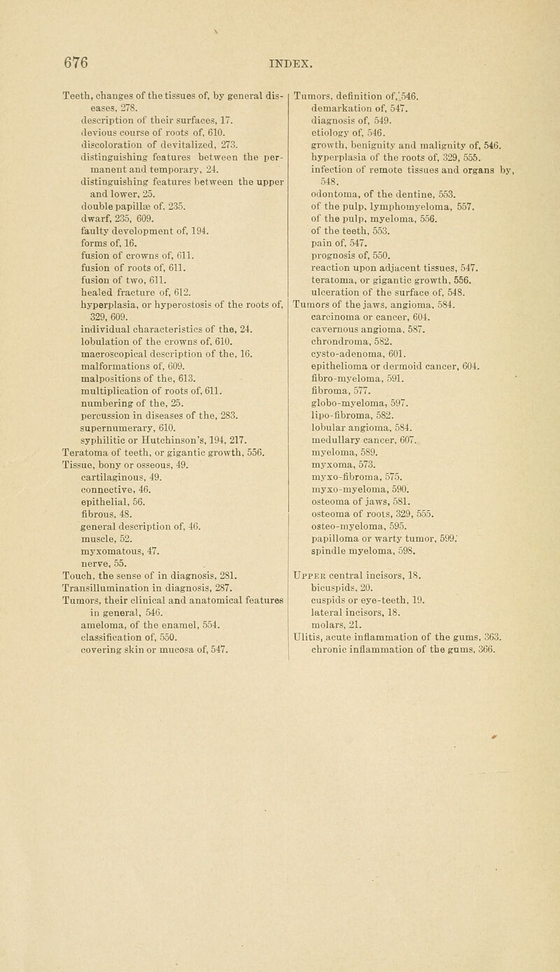 Teeth, changes of the tissues of, by general dis- eases, 278. description of their surfaces, 17. devious course of roots of, 610. discoloration of devitalized, 273. distinguishing features between the per- manent and temporary, 24. distinguishing features between the upper and lower, 25. double papillae of, 235. dwarf, 235, 609. faulty development of, 194. forms of, 16. fusion of crowns of, 611. fusion of roots of, 611. fusion of two, 611. healed fracture of, 612. hyperplasia, or hyperostosis of the roots of, 329, 609. individual characteristics of the, 24. lobulation of the crowns of, 610. macroscopical description of the, 16. malformations of, 609. malpositions of the, 613. multiplication of roots of, 611. numbering of the, 25. percussion in diseases of the, 283. supernumerary, 610. syphilitic or Hutchinson's, 194, 217. Teratoma of teeth, or gigantic growth, 556. Tissue, bony or osseous, 49. cartilaginous, 49. connective, 46. epithelial, 56. fibrous, 48. general description of, 46. muscle, 52. myxomatous, 47. nerve, 55. Touch, the sense of in diagnosis, 281. Transillumination in diagnosis, 287. Tumors, their clinical and anatomical features in general, 546. ameloma, of the enamel, 554. classification of, 550. covering skin or mucosa of, 547. Tumors, definition of,'546. demarkation of, 547. diagnosis of, 549. etiology of, 546. growth, benignity and malignity of, 546. hyperplasia of the roots of, 329, 555. infection of remote tissues and organs by, 548. odontoma, of the dentine, 553. of the pulp, lymphomyeloma, 557. of the pulp, myeloma, 556. of the teeth, 553. pain of, 547. prognosis of, 550. reaction upon adjacent tissues, 547. teratoma, or gigantic growth, 556. ulceration of the surface of, 548. Tumors of the jaws, angioma. 584. carcinoma or cancer, 604. cavernous angioma, 587. chrondroma, 582. cysto-adenoma, 601. epithelioma or dermoid cancer, 604. fibro-myeloma, 591. fibroma, 577. globo-myeloma, 597. lipo-fibroma, 582. lobular angioma, 584. medullary cancer, 607. myeloma, 589. myxoma, 573. myxo-fibroma, 575. myxo-myeloma, 590. osteoma of jaws, 581. osteoma of roots, 329, 555. osteo-myeloma, 595. papilloma or warty tumor, 599.' spindle myeloma, 598. Upper central incisors, 18. bicuspids. 20. cuspids or eye-teeth, 19. lateral incisors, 18. molars, 21. Ulitis, acute inflammation of the gums, 363. chronic inflammation of the gums, 366.