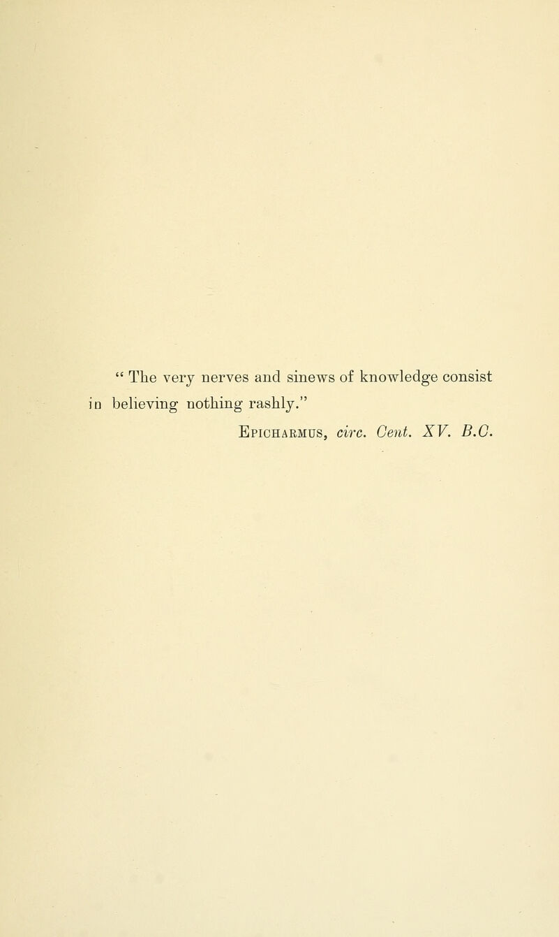  The very nerves and sinews of knowledge consist io believing nothing rashly. Epicharmus, circ. Gent. XV. B.C.