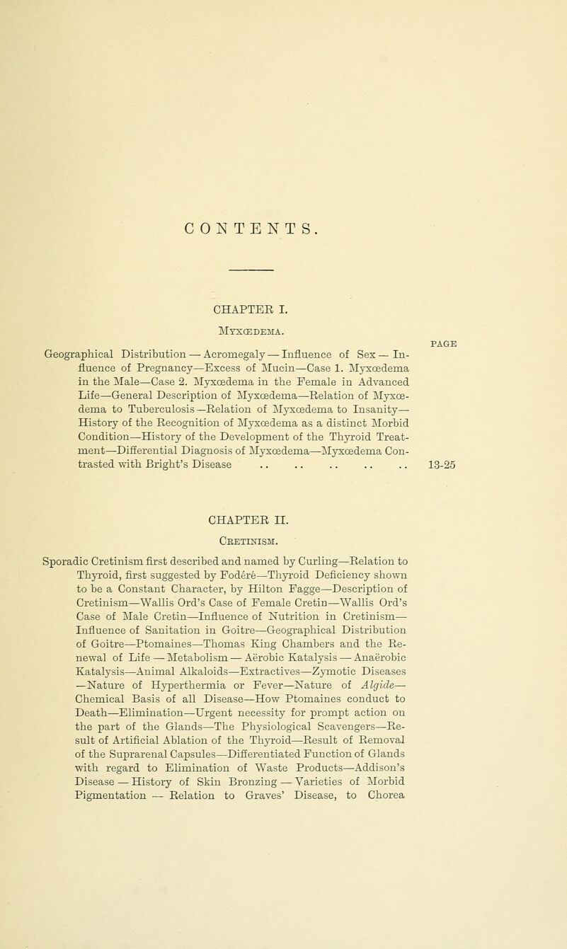 CONTENTS CHAPTER I. Myxcedema. PAGE Geographical Distribution — Acromegaly—-Influence of Sex—In- fluence of Pregnancy—Excess of Mucin—Case 1. Myxcedema in the Male—Case 2. Myxcedema in the Female in Advanced Life—General Description of Myxcedema—Relation of Myxce- dema to Tuberculosis —Relation of Myxcedema to Insanity— History of the Recognition of Myxcedema as a distinct Morbid Condition—History of the Development of the Thyroid Treat- ment—Differential Diagnosis of Myxcedema—Myxcedema Con- trasted with Bright's Disease .. .. .. .. .. 13-25 CHAPTER II. Ceetixism. Sporadic Cretinism first described and named by Curling—Relation to Thyroid, first suggested by Fodere—Thyroid Deficiency shown to be a Constant Character, by Hilton Fagge—Description of Cretinism—Wallis Ord's Case of Female Cretin—Wallis Ord's Case of Male Cretin—Influence of Nutrition in Cretinism— Influence of Sanitation in Goitre—Geographical Distribution of Goitre—Ptomaines—Thomas Kong Chambers and the Re- newal of Life — Metabolism — Aerobic Katalysis — Anaerobic Katalysis—Animal Alkaloids—Extractives—Zymotic Diseases —Nature of Hyperthermia or Fever—Nature of Algide— Chemical Basis of all Disease—How Ptomaines conduct to Death—Elimination—Urgent necessity for prompt action on the part of the Glands—The Physiological Scavengers—Re- sult of Artificial Ablation of the Thyroid—Result of Removal of the Suprarenal Capsules—Differentiated Function of Glands with regard to Ehmination of Waste Products—Addison's Disease — History of Skin Bronzing — Varieties of Morbid Pigmentation — Relation to Graves' Disease, to Chorea