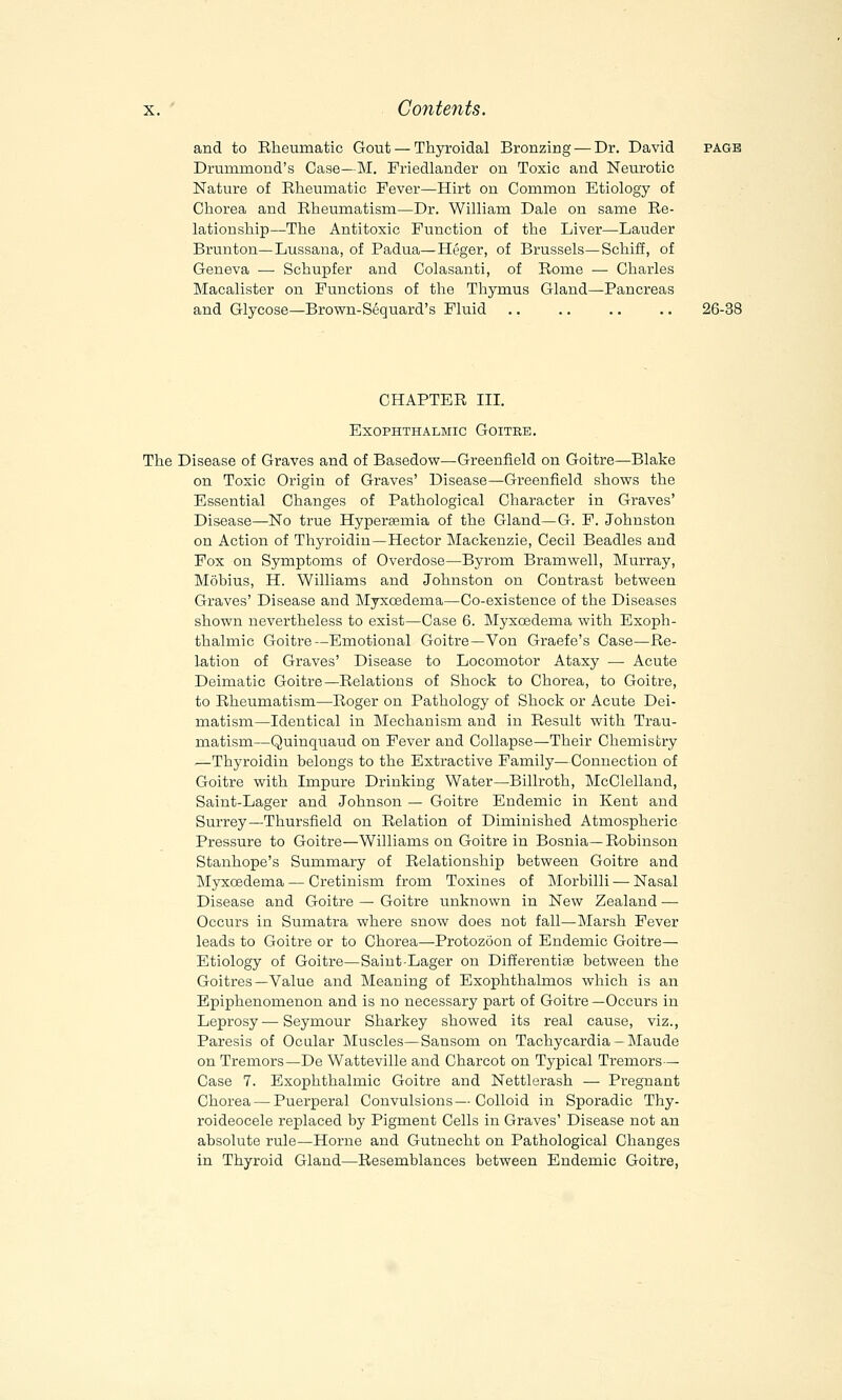 and to Rheumatic Gout — Thyroidal Bronzing — Dr. David page Drummond's Case—M. Friedlander on Toxic and Neurotic Nature of Rheumatic Fever—Hirt on Common Etiology of Chorea and Rheumatism—Dr. William Dale on same Re- lationship—The Antitoxic Function of the Liver—Lauder Brunton—Lussana, of Padua—Heger, of Brussels—Schiff, of Geneva —■ Schupfer and Colasanti, of Rome — Charles Macalister on Functions of the Thymus Gland—Pancreas and Glycose—Brown-Sequard's Fluid .. .. .. .. 26-38 CHAPTER III. Exophthalmic Goitre. The Disease of Graves and of Basedow—Greenfield on Goitre—Blake on Toxic Origin of Graves' Disease—Greenfield shows the Es^sential Changes of Pathological Character in Graves' Disease—No true Hyperemia of the Gland—G. F. Johnston on Action of Thyroidin—Hector Mackenzie, Cecil Beadles and Fox on Symptoms of Overdose—Byrom Bramwell, Murray, Mobius, H. Williams and Johnston on Contrast between Graves' Disease and Myxcedema—Co-existence of the Diseases shown nevertheless to exist—Case 6. Myxcedema with Exoph- thalmic Goitre—Emotional Goitre—Von Graefe's Case—Re- lation of Graves' Disease to Locomotor Ataxy — Acute Deimatic Goitre—Relations of Shock to Chorea, to Goitre, to Rheumatism—Roger on Pathology of Shock or Acute Dei- matism—Identical in Mechanism and in Result with Trau- matism—Quinquaud on Fever and Collapse—Their Chemistry —Thyroidin belongs to the Extractive Family—Connection of Goitre with Impure Drinking Water—Billroth, McClelland, Saint-Lager and Johnson — Goitre Endemic in Kent and Surrey—Thursfield on Relation of Diminished Atmospheric Pressure to Goitre—Williams on Goitre in Bosnia— Robinson Stanhope's Summary of Relationship between Goitre and Myxcedema — Cretinism from Toxines of Morbilli —- Nasal Disease and Goitre — Goitre unknown in New Zealand — Occurs in Sumatra where snow does not fall—Marsh Fever leads to Goitre or to Chorea—Protozoon of Endemic Goitre— Etiology of Goitre—Saint-Lager on Differentiae between the Goitres—Value and Meaning of Exophthalmos which is an Epiphenomenon and is no necessary part of Goitre —Occurs in Leprosy-—Seymour Sharkey showed its real cause, viz., Paresis of Ocular Muscles—Sansom on Tachycardia - Maude on Tremors—De Watteville and Charcot on Typical Tremors— Case 7. Exophthalmic Goitre and Nettlerash — Pregnant Chorea — Puerperal Convulsions—Colloid in Sporadic Thy- roideocele replaced by Pigment Cells in Graves' Disease not an absolute rule—Home and Gutnecht on Pathological Changes in Thyroid Gland—Resemblances between Endemic Goitre,