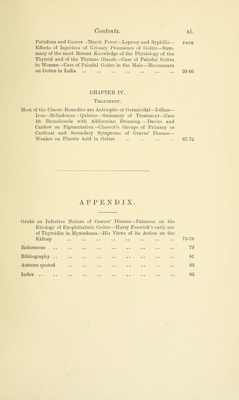 Paludisru and Cancer -Marsh Fever—Leprosy and Syphilis— Effects of Injection of Urinary Ptomaines of Goitre—Sum- mary of the most Recent Knowledge of the Physiology of the Thyroid and of the Thymus Glands—Case of Paludal Goitre in Woman—Case of Paludal Goitre in the Male—Macnamara on Goitre in India 39-66 CHAPTER IV. Treatment. Most of the Classic Remedies are Antiseptic or Germicidal—Iodine— Iron—Belladonna—Quinine—Summary of Treatment—Case 10. Bronchocele with Addisonian Bronzing — Davies and Cardew on Pigmentation—Charcot's Groups of Primary or Cardinal and Secondary Symptoms of Graves' Disease— Woakes on Fluoric Acid in Goitre 67-72 APPENDIX Grube on Infective Nature of Graves' Disease—Paterson on the Etiology of Exophthalmic Goitre—Hurry Fenwick's early use of Thyroidin in Myxcedema—His Views of its Action on the Kidney 73-78 References Bibliography .. Authors quoted Index 79 81 83 85