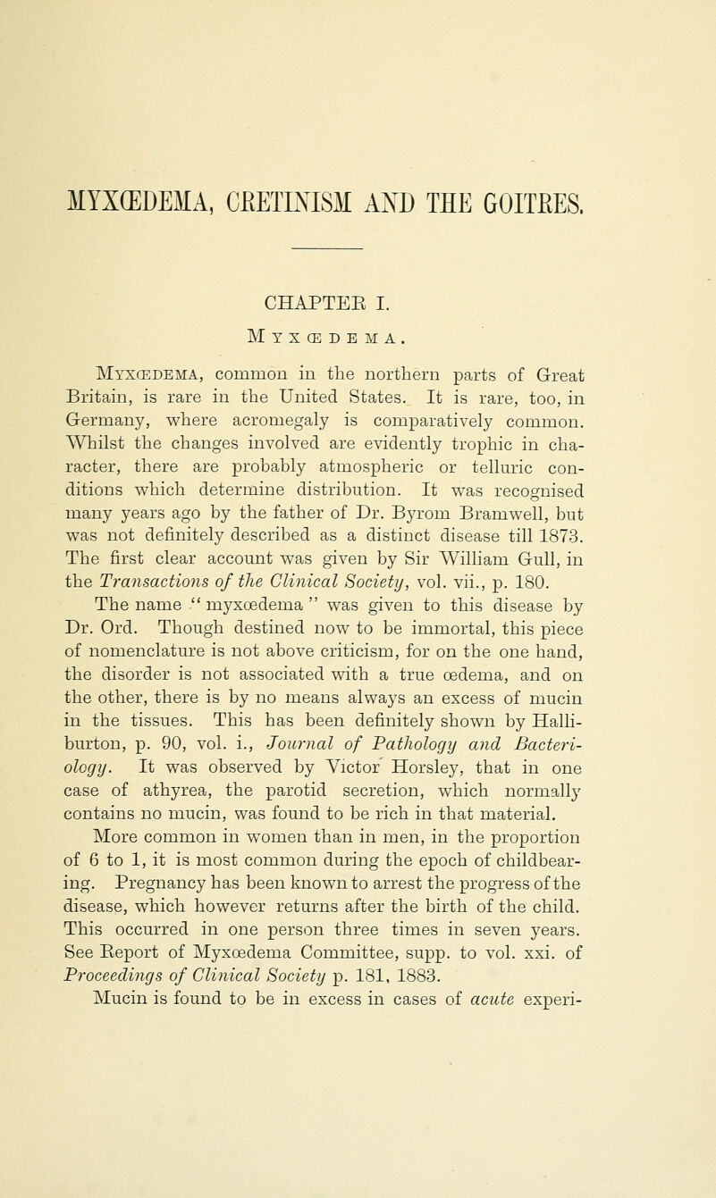 MYXEDEMA, CRETINISM AND THE GOITRES. CHAPTEE I. Mtxcedema. Myxgedema, common in the northern parts of Great Britain, is rare in the United States. It is rare, too, in Germany, where acromegaly is comparatively common. Whilst the changes involved are evidently trophic in cha- racter, there are probably atmospheric or telluric con- ditions which determine distribution. It was recognised many years ago by the father of Dr. Byrom Bramwell, but was not definitely described as a distinct disease till 1873. The first clear account was given by Sir William Gull, in the Transactions of the Clinical Society, vol. vii., p. 180. The name  myxoedema  was given to this disease by Dr. Ord. Though destined now to be immortal, this piece of nomenclature is not above criticism, for on the one hand, the disorder is not associated with a true oedema, and on the other, there is by no means always an excess of mucin in the tissues. This has been definitely shown by Halli- burton, p. 90, vol. i., Journal of Pathology and Bacteri- ology. It was observed by Victor Horsley, that in one case of athyrea, the parotid secretion, which normally contains no mucin, was found to be rich in that material. More common in women than in men, in the proportion of 6 to 1, it is most common during the epoch of childbear- ing. Pregnancy has been known to arrest the progress of the disease, which however returns after the birth of the child. This occurred in one person three times in seven years. See Beport of Myxoadema Committee, supp. to vol. xxi. of Proceedings of Clinical Society p. 181, 1883. Mucin is found to be in excess in cases of acute experi-