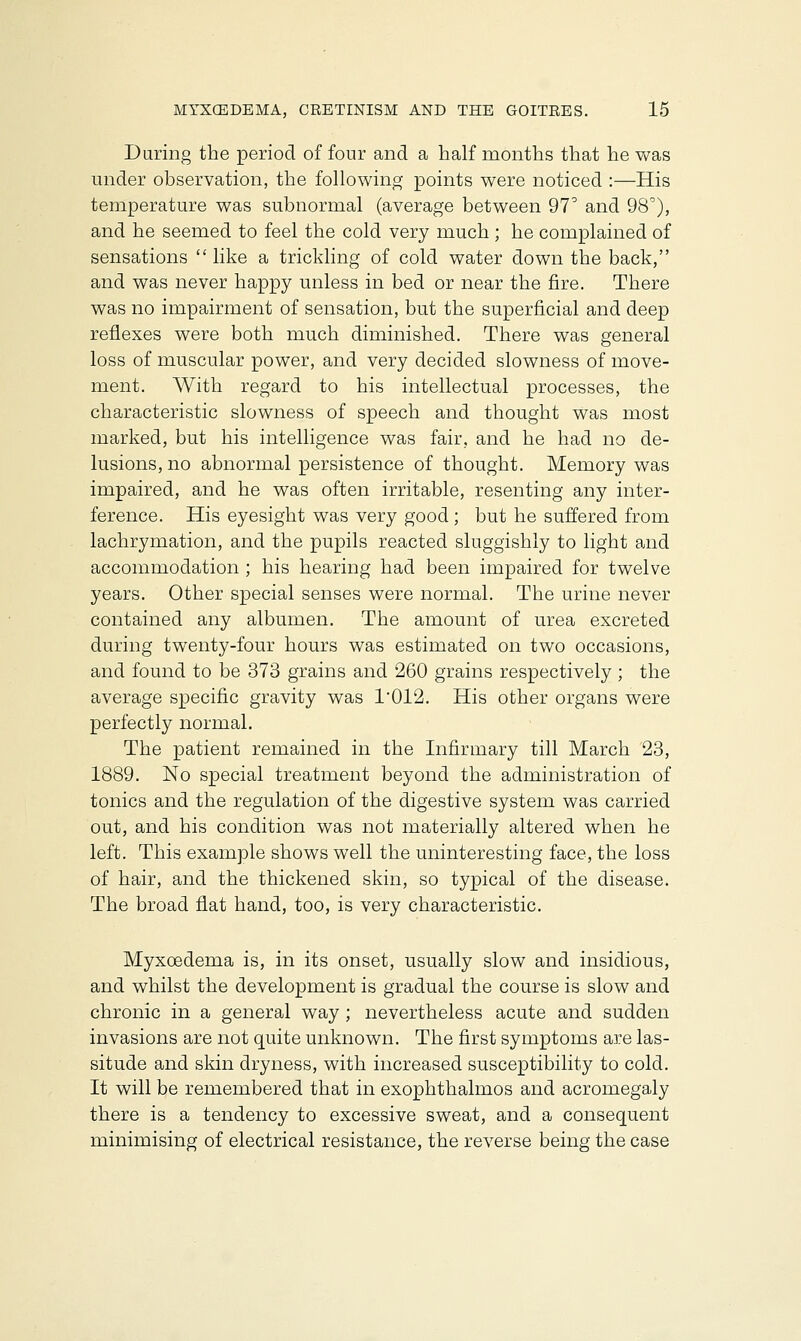 During the period of four and a half months that he was under observation, the following points were noticed :—His temperature was subnormal (average between 97° and 98c), and he seemed to feel the cold very much ; he complained of sensations like a trickling of cold water down the back, and was never happy unless in bed or near the fire. There was no impairment of sensation, but the superficial and deep reflexes were both much diminished. There was general loss of muscular power, and very decided slowness of move- ment. With regard to his intellectual processes, the characteristic slowness of speech and thought was most marked, but his intelligence was fair, and he had no de- lusions, no abnormal persistence of thought. Memory was impaired, and he was often irritable, resenting any inter- ference. His eyesight was very good; but he suffered from lachrymation, and the pupils reacted sluggishly to light and accommodation ; his hearing had been impaired for twelve years. Other special senses were normal. The urine never contained any albumen. The amount of urea excreted during twenty-four hours was estimated on two occasions, and found to be 373 grains and 260 grains respectively; the average specific gravity was 1012. His other organs were perfectly normal. The patient remained in the Infirmary till March 23, 1889. No special treatment beyond the administration of tonics and the regulation of the digestive system was carried out, and his condition was not materially altered when he left. This example shows well the uninteresting face, the loss of hair, and the thickened skin, so typical of the disease. The broad flat hand, too, is very characteristic. Myxoedema is, in its onset, usually slow and insidious, and whilst the development is gradual the course is slow and chronic in a general way ; nevertheless acute and sudden invasions are not quite unknown. The first symptoms are las- situde and skin dryness, with increased susceptibility to cold. It will be remembered that in exophthalmos and acromegaly there is a tendency to excessive sweat, and a consequent minimising of electrical resistance, the reverse being the case