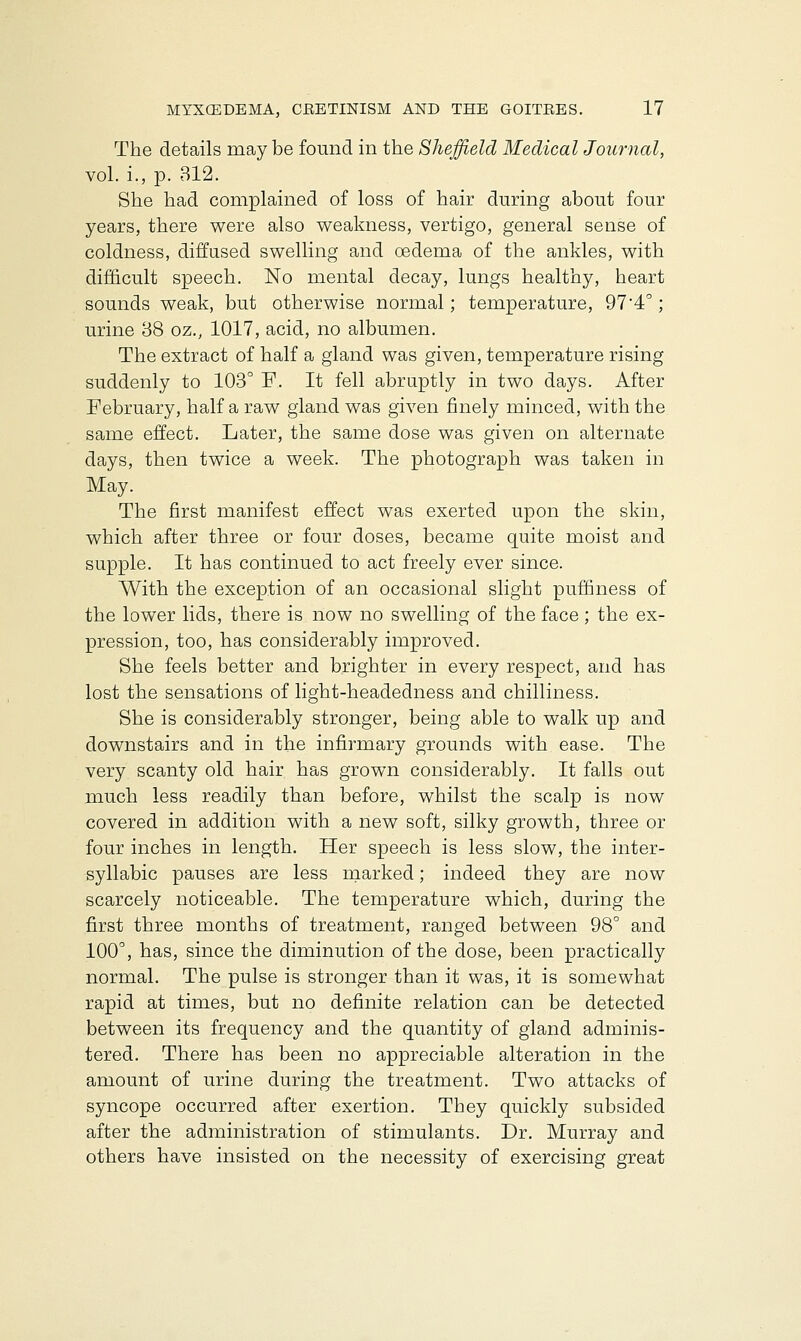 The details may be found in the Sheffield Medical Journal, vol. i., p. 312. She had complained of loss of hair during about four years, there were also weakness, vertigo, general sense of coldness, diffused swelling and oedema of the ankles, with difficult speech. No mental decay, lungs healthy, heart sounds weak, but otherwise normal; temperature, 974°; urine 38 oz., 1017, acid, no albumen. The extract of half a gland was given, temperature rising suddenly to 103° F. It fell abruptly in two days. After February, half a raw gland was given finely minced, with the same effect. Later, the same dose was given on alternate days, then twice a week. The photograph was taken in May. The first manifest effect was exerted upon the skin, which after three or four doses, became quite moist and supple. It has continued to act freely ever since. With the exception of an occasional slight puffiness of the lower lids, there is now no swelling of the face; the ex- pression, too, has considerably improved. She feels better and brighter in every respect, and has lost the sensations of light-headedness and chilliness. She is considerably stronger, being able to walk up and downstairs and in the infirmary grounds with ease. The very scanty old hair has grown considerably. It falls out much less readily than before, whilst the scalp is now covered in addition with a new soft, silky growth, three or four inches in length. Her speech is less slow, the inter- syllabic pauses are less marked; indeed they are now scarcely noticeable. The temperature which, during the first three months of treatment, ranged between 98° and 100°, has, since the diminution of the dose, been practically normal. The pulse is stronger than it was, it is somewhat rapid at times, but no definite relation can be detected between its frequency and the quantity of gland adminis- tered. There has been no appreciable alteration in the amount of urine during the treatment. Two attacks of syncope occurred after exertion. They quickly subsided after the administration of stimulants. Dr. Murray and others have insisted on the necessity of exercising great