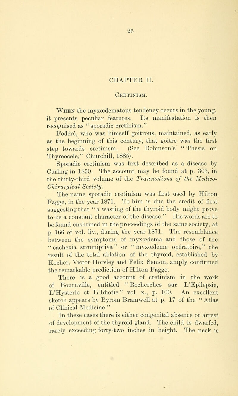 CHAPTEK II. Cretinism. When the myxedematous tendency occurs in the young, it presents peculiar features. Its manifestation is then recognised as  sporadic cretinism. Fodere, who was himself goitrous, maintained, as early as the beginning of this century, that goitre was the first step towards cretinism. (See Robinson's  Thesis on Thyreocele, Churchill, 1885). Sporadic cretinism was first described as a disease by Curling in 1850. The account may be found at p. 303, in the thirty-third volume of the Transactions of the Medico- Chirurgical Society. The name sporadic cretinism was first used by Hilton Fagge, in the year 1871. To him is due the credit of first suggesting that  a wasting of the thyroid body might prove to be a constant character of the disease. His words are to be found enshrined in the proceedings of the same society, at p. 166 of vol. liv., during the year 1871. The resemblance between the symptoms of myxoedema and those of the cachexia strumipriva or  myxoedeme operatoire, the result of the total ablation of the thyroid, established by Kocher, Victor Horsley and Felix Semon, amply confirmed the remarkable prediction of Hilton Fagge. There is a good account of cretinism in the work of Bournville, entitled  Recherches sur L'Epilepsie, L'Hysterie et L'Idiotie vol. x., p. 100. An excellent sketch appears by Byrom Bramwell at p. 17 of the Atlas of Clinical Medicine. In these cases there is either congenital absence or arrest of development of the thyroid gland. The child is dwarfed, rarely exceeding forty-two inches in height. The neck is