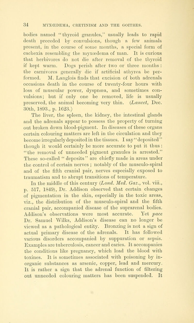 bodies named thyroid granules, usually leads to rapid death preceded by convulsions, though a few animals present, in the course of some months, a special form of cachexia resembling the inyxoedeina of man. It is curious that herbivores do not die after removal of the thyroid if kept warm. Dogs perish after two or three months : the carnivores generally die if artificial athyrea be per- formed. M. Langlois finds that excision of both adrenals occasions death in the course of twenty-four hours with loss of muscular power, dyspnoea, and sometimes con- vulsions; but if only one be removed, life is usually preserved, the animal becoming very thin. {Lancet, Dec. 30th, 1893., p. 1623.) The liver, the spleen, the kidney, the intestinal glands and the adrenals appear to possess the property of turning out broken down blood-pigment. In diseases of these organs certain colouring matters are left in the circulation and they become irregularly deposited in the tissues. I say deposited though it would certainly be more accurate to put it thus : the removal of unneeded pigment granules is arrested. These so-called deposits are chiefly made in areas under the control of certain nerves ; notably of the musculo-spiral and of the fifth cranial pair, nerves especially exposed to traumatism and to abrupt transitions of temperature. In the middle of this century (Lond. Med. Gaz., vol. viii., p. 517, 1849), Dr. Addison observed that certain changes of pigmentation in the skin, especially in the toxic areas, viz., the distribution of the musculo-spiral and the fifth cranial pair, accompanied disease of the suprarenal bodies. Addison's observations were most accurate. Yet pace Dr. Samuel Wilks, Addison's disease can no longer be viewed as a pathological entity. Bronzing is not a sign of actual primary disease of the adrenals. It has followed various disorders accompanied by suppuration or sepsis. Examples are tuberculosis, cancer and caries. It accompanies the conditions like pregnancy, which load the blood with toxines. It is sometimes associated with poisoning by in- organic substances as arsenic, copper, lead and mercury, It is rather a sign that the adrenal function of filtering out unneeded colouring matters has been suspended. It