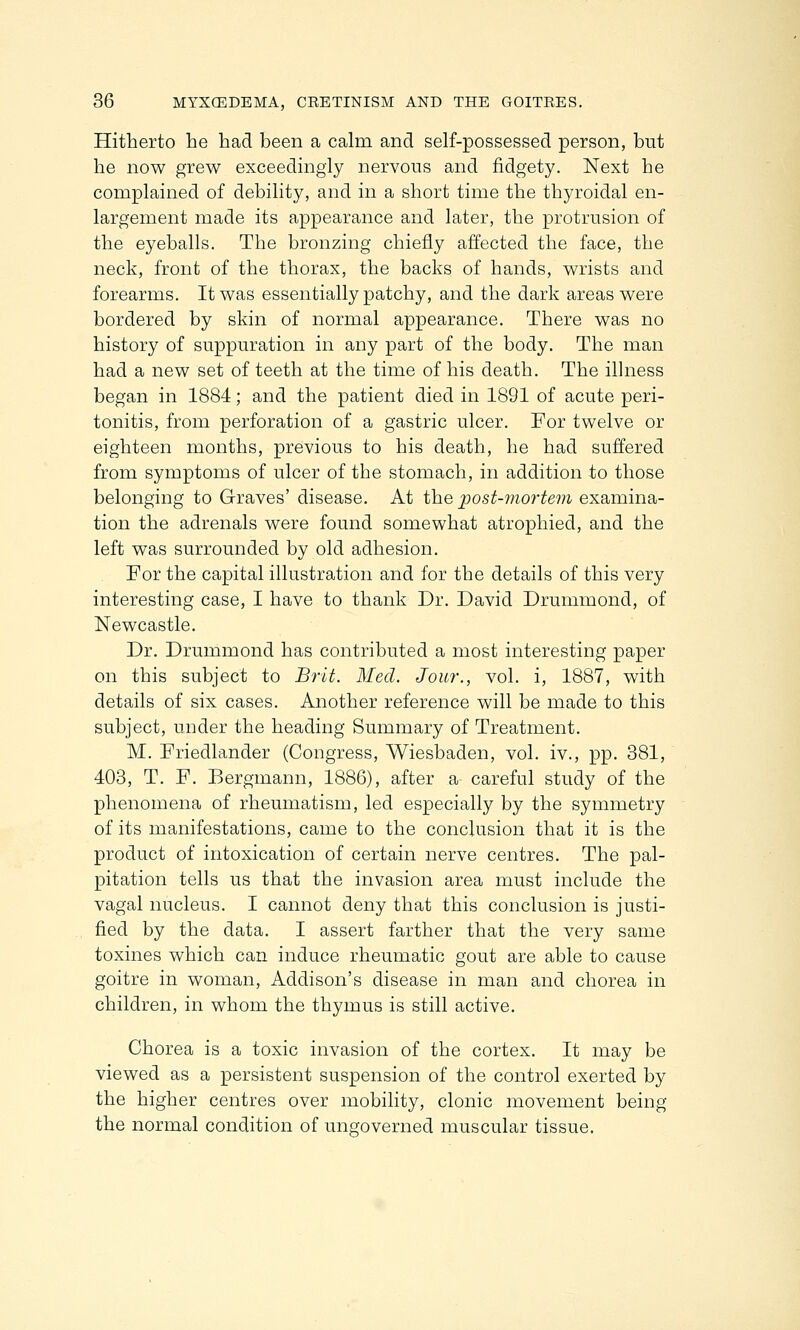 Hitherto he had been a calm and self-possessed person, but he now grew exceedingly nervous and fidgety. Next he complained of debility, and in a short time the thyroidal en- largement made its appearance and later, the protrusion of the eyeballs. The bronzing chiefly affected the face, the neck, front of the thorax, the backs of hands, wrists and forearms. It was essentially patchy, and the dark areas were bordered by skin of normal appearance. There was no history of suppuration in any part of the body. The man had a new set of teeth at the time of his death. The illness began in 1884; and the patient died in 1891 of acute peri- tonitis, from perforation of a gastric ulcer. For twelve or eighteen months, previous to his death, he had suffered from symptoms of ulcer of the stomach, in addition to those belonging to Graves' disease. At the post-mortem examina- tion the adrenals were found somewhat atrophied, and the left was surrounded by old adhesion. For the capital illustration and for the details of this very interesting case, I have to thank Dr. David Drummond, of Newcastle. Dr. Drummond has contributed a most interesting paper on this subject to Brit. Med. Jour., vol. i, 1887, with details of six cases. Another reference will be made to this subject, under the heading Summary of Treatment. M. Friedlander (Congress, Wiesbaden, vol. iv., pp. 381, 403, T. F. Bergmann, 1886), after a careful study of the phenomena of rheumatism, led especially by the symmetry of its manifestations, came to the conclusion that it is the product of intoxication of certain nerve centres. The pal- pitation tells us that the invasion area must include the vagal nucleus. I cannot deny that this conclusion is justi- fied by the data. I assert farther that the very same toxines which can induce rheumatic gout are able to cause goitre in woman, Addison's disease in man and chorea in children, in whom the thymus is still active. Chorea is a toxic invasion of the cortex. It may be viewed as a persistent suspension of the control exerted by the higher centres over mobility, clonic movement being the normal condition of ungoverned muscular tissue.