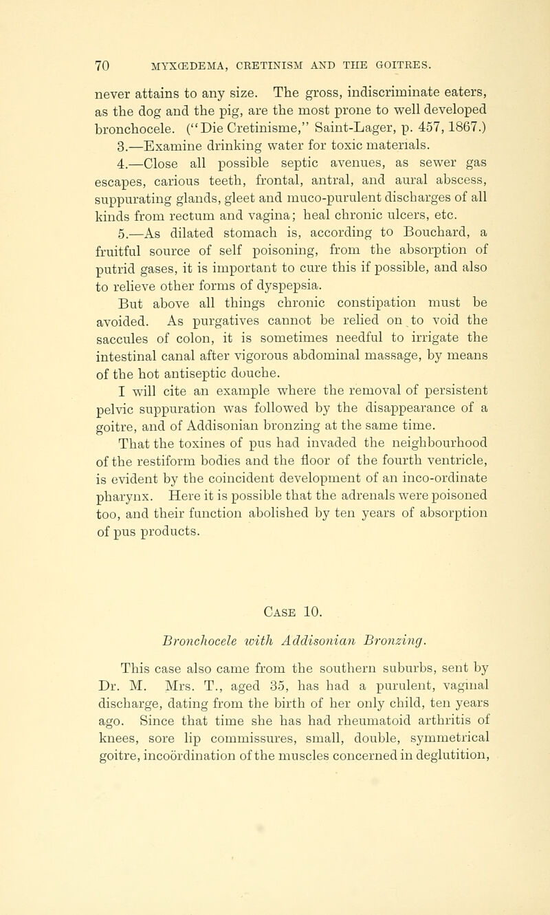never attains to any size. The gross, indiscriminate eaters, as the dog and the pig, are the most prone to well developed bronchocele. (Die Cretinisme, Saint-Lager, p. 457,1867.) 3.—Examine drinking water for toxic materials. 4.—Close all possible septic avenues, as sewer gas escapes, carious teeth, frontal, antral, and aural abscess, suppurating glands, gleet and muco-purulent discharges of all kinds from rectum and vagina; heal chronic ulcers, etc. 5.—As dilated stomach is, according to Bouchard, a fruitful source of self poisoning, from the absorption of putrid gases, it is important to cure this if possible, and also to relieve other forms of dyspepsia. But above all things chronic constipation must be avoided. As purgatives cannot be relied on to void the saccules of colon, it is sometimes needful to irrigate the intestinal canal after vigorous abdominal massage, by means of the hot antiseptic douche. I will cite an example where the removal of persistent pelvic suppuration was followed by the disappearance of a goitre, and of Addisonian bronzing at the same time. That the toxines of pus had invaded the neighbourhood of the restiform bodies and the floor of the fourth ventricle, is evident by the coincident development of an inco-ordinate pharynx. Here it is possible that the adrenals were poisoned too, and their function abolished by ten years of absorption of pus products. Case 10. Bronchocele with Addisonian Bronzing. This case also came from the southern suburbs, sent by Dr. M. Mrs. T., aged 35, has had a purulent, vaginal discharge, dating from the birth of her only child, ten years ago. Since that time she has had rheumatoid arthritis of knees, sore lip commissures, small, double, symmetrical goitre, incoordination of the muscles concerned in deglutition,