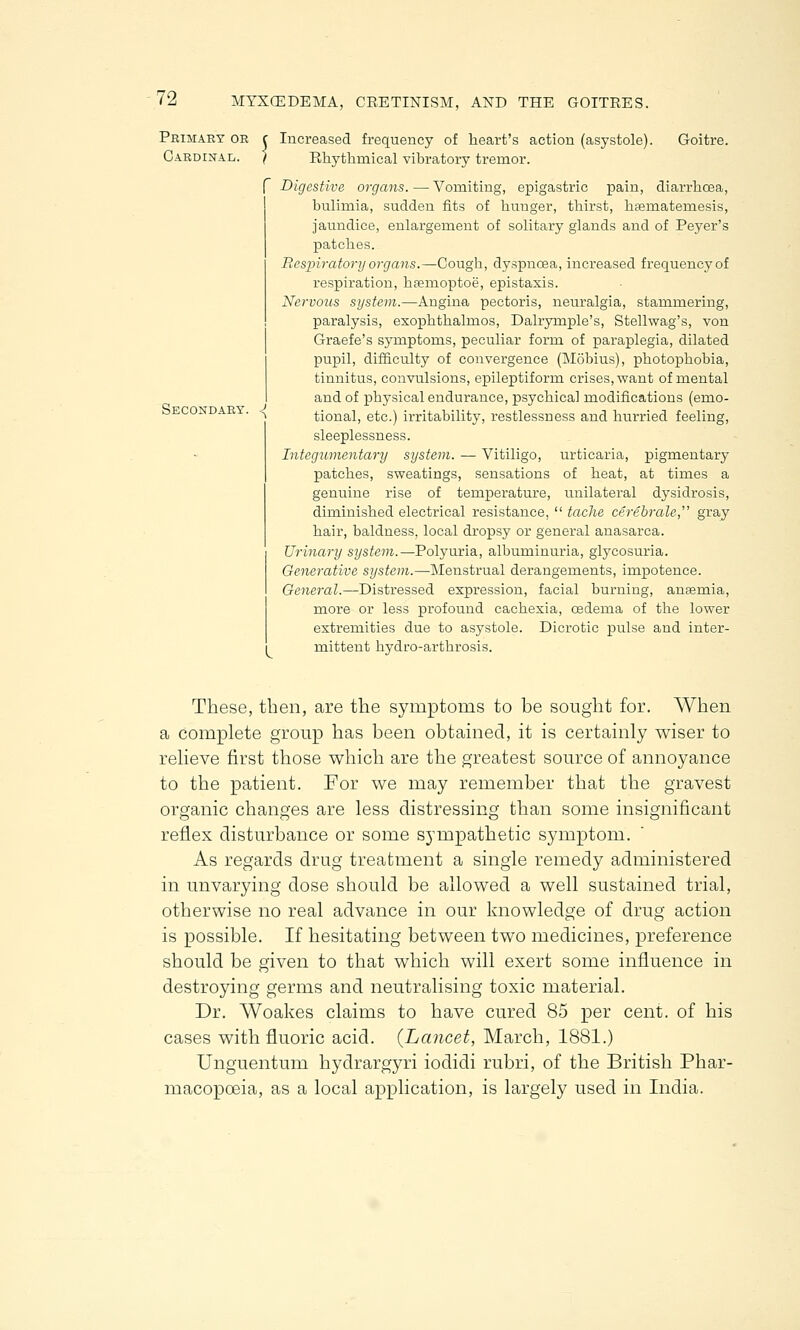 Primary or Cardinal. Secondary. Increased frequency of heart's action (asystole). Goitre. Rhythmical vibratory tremor. f Digestive organs. — Vomiting, epigastric pain, diarrhoea, bulimia, sudden fits of hunger, thirst, hsernatemesis, jaundice, enlargement of solitary glands and of Peyer's patches. Respiratory organs.—Cough, dyspnoea, increased frequencyof respiration, hsemoptoe, epistaxis. Nervous system.—Angina pectoris, neuralgia, stammering, paralysis, exophthalmos, Dalryrnple's, Stellwag's, von Graefe's symptoms, peculiar form of paraplegia, dilated pupil, difficulty of convergence (Mobius), photophobia, tinnitus, convulsions, epileptiform crises, want of mental and of physical endurance, psychical modifications (emo- tional, etc.) irritability, restlessness and hurried feeling, sleeplessness. Integumentary system. — Vitiligo, patches, sweatings, sensations genuine rise of temperature, diminished electrical resistance, hair, baldness, local dropsy or general anasarca. Urinary system.—Polyuria, albuminuria, glycosuria. Generative system.—Menstrual derangements, impotence. General.—Distressed expression, facial burning, ansemia, more or less profound cachexia, oedema of the lower extremities due to asystole. Dicrotic pulse and inter- mittent hydro-arthrosis. urticaria, pigmentary of heat, at times a unilateral dysidrosis, ' tache cerebrate gray These, then, are the symptoms to be sought for. When a complete group has been obtained, it is certainly wiser to relieve first those which are the greatest source of annoyance to the patient. For we may remember that the gravest organic changes are less distressing than some insignificant reflex disturbance or some sympathetic symptom. As regards drug treatment a single remedy administered in unvarying dose should be allowed a well sustained trial, otherwise no real advance in our knowledge of drug action is possible. If hesitating between two medicines, preference should be given to that which will exert some influence in destroying germs and neutralising toxic material. Dr. Woakes claims to have cured 85 per cent, of his cases with fluoric acid. {Lancet, March, 1881.) Unguentum hydrargyri iodidi rubri, of the British Phar- macopoeia, as a local application, is largely used in India.