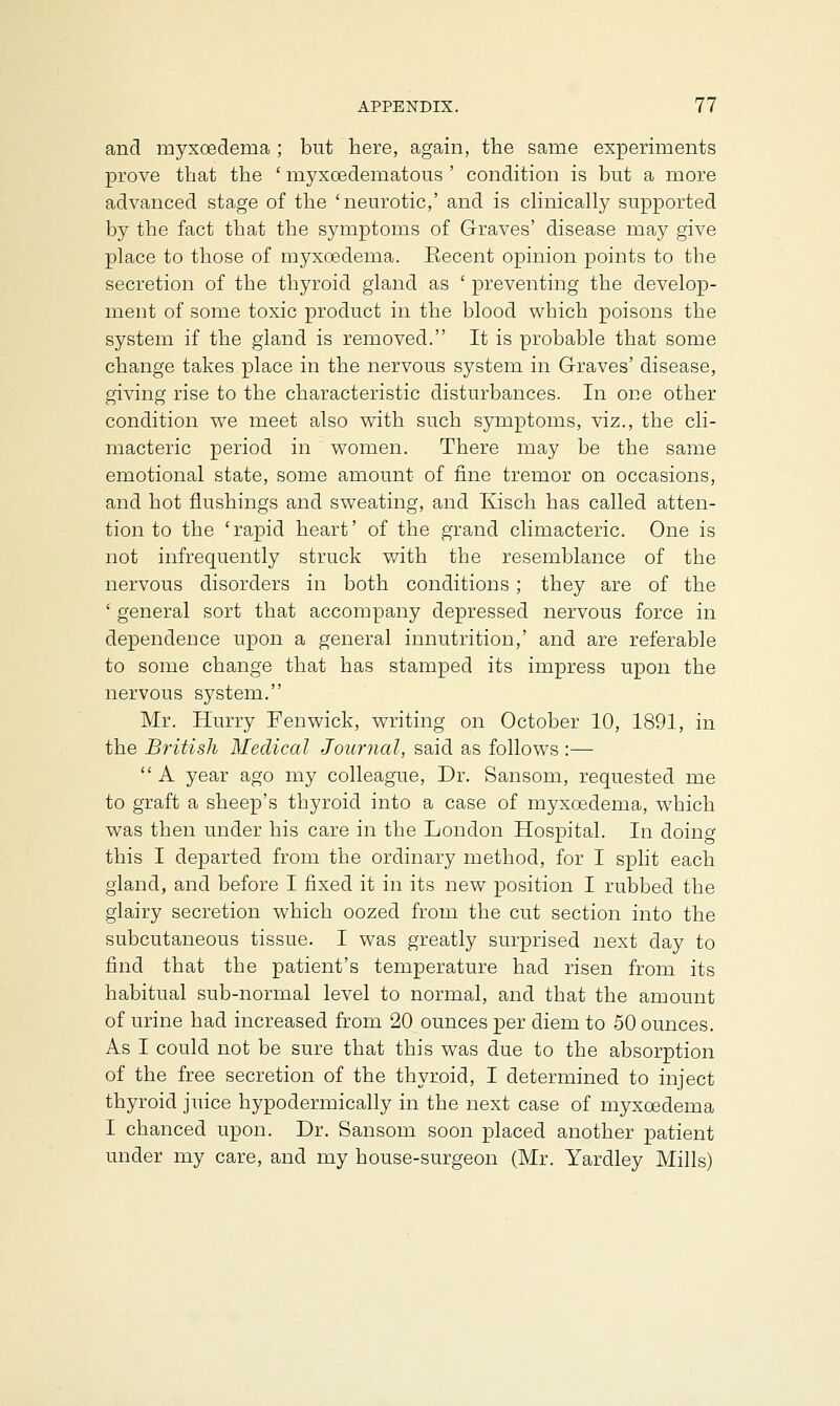 and myxoederaa ; but here, again, the same experiments prove that the ' myxoedematous ' condition is but a more advanced stage of the 'neurotic,' and is clinically supported by the fact that the symptoms of Graves' disease may give place to those of myxoedema. Recent opinion points to the secretion of the thyroid gland as ' preventing the develop- ment of some toxic product in the blood which poisons the system if the gland is removed. It is probable that some change takes place in the nervous system in Graves' disease, giving rise to the characteristic disturbances. In one other condition we meet also with such symptoms, viz., the cli- macteric period in women. There may be the same emotional state, some amount of fine tremor on occasions, and hot flushings and sweating, and Kisch has called atten- tion to the 'rapid heart' of the grand climacteric. One is not infrequently struck with the resemblance of the nervous disorders in both conditions ; they are of the ' general sort that accompany depressed nervous force in dependence upon a general innutrition,' and are referable to some change that has stamped its impress upon the nervous system. Mr. Hurry Fen wick, writing on October 10, 1891, in the British Medical Journal, said as follows :—  A year ago my colleague, Dr. Sansom, requested me to graft a sheep's thyroid into a case of myxoedema, wmich was then under his care in the London Hospital. In doing this I departed from the ordinary method, for I split each gland, and before I fixed it in its new position I rubbed the glairy secretion which oozed from the cut section into the subcutaneous tissue. I was greatly surprised next day to find that the patient's temperature had risen from its habitual sub-normal level to normal, and that the amount of urine had increased from 20 ounces per diem to 50 ounces. As I could not be sure that this was due to the absorption of the free secretion of the thyroid, I determined to inject thyroid juice hypodermically in the next case of myxoedema I chanced upon. Dr. Sansom soon placed another patient under my care, and my house-surgeon (Mr. Yardley Mills)