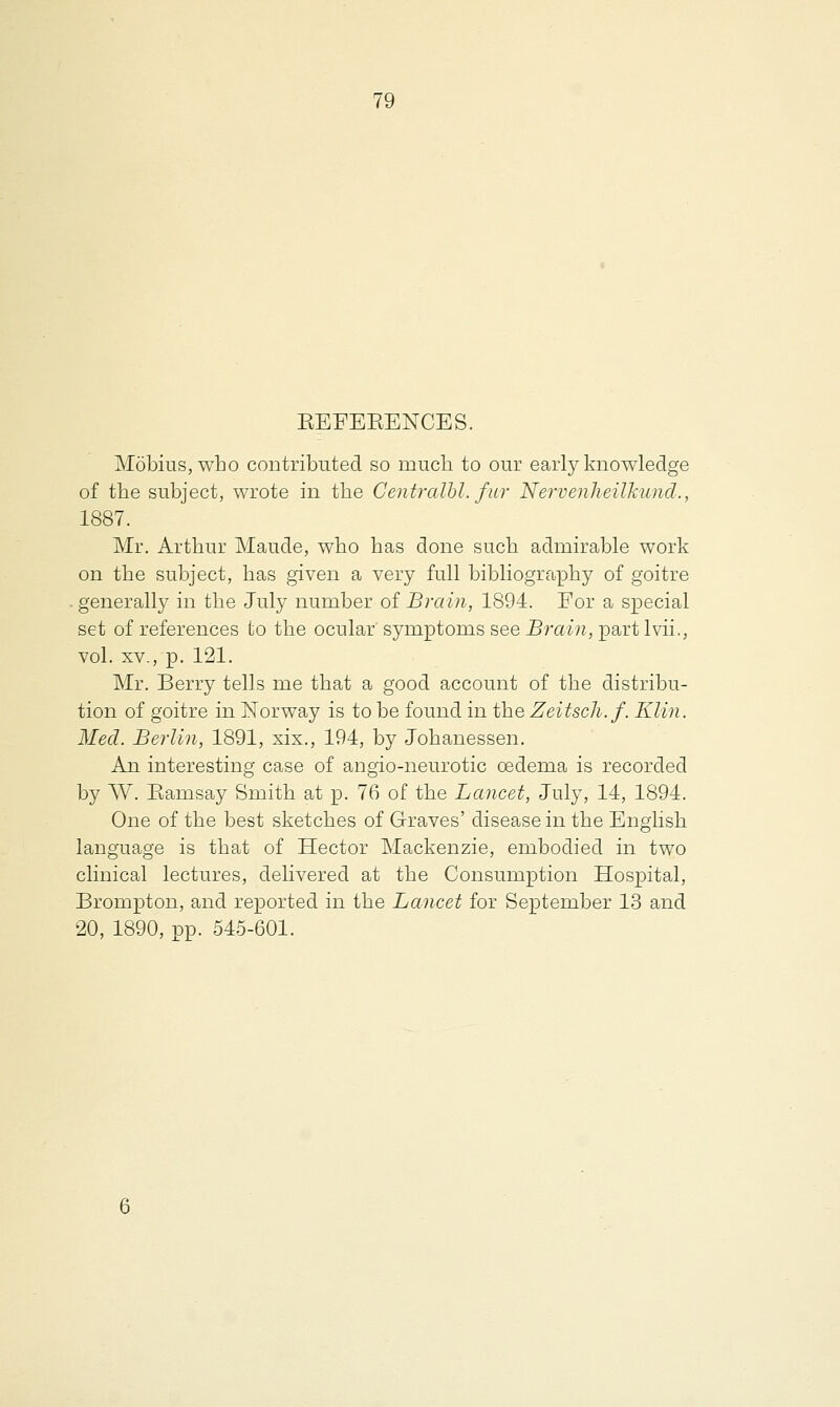 BEFEBENCES. Mobius, who contributed so much to our early knowledge of the subject, wrote in the Centralbl. fur Nervenheilhund., 1887. Mr. Arthur Maude, who has done such admirable work on the subject, has given a very full bibliography of goitre . generally in the July number of Brain, 1894. For a special set of references to the ocular symptoms see Brain, parti vii,, vol. xv., p. 121. Mr. Berry tells me that a good account of the distribu- tion of goitre in Norway is to be found in the Zeitsch.f. Klin. Med. Berlin, 1891, xix., 194, by Johanessen. An interesting case of angio-neurotic oedema is recorded by W. Bamsay Smith at p. 76 of the Lancet, July, 14, 1894. One of the best sketches of Graves' disease in the English language is that of Hector Mackenzie, embodied in two clinical lectures, delivered at the Consumption Hospital, Brompton, and reported in the Lancet for September 13 and 20, 1890, pp. 545-601.