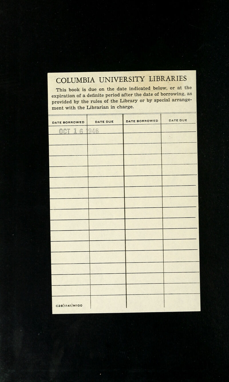 COLUMBIA UNIVERSITY LIBRARIES i This book is due on the date indicated below, or at the ; expiration of a definite period after the date of borrowing, as 1 provided by the rules of the Library or by special arrange- 1 ment with the Librarian in charge. DATE BORROWED DATE DUE DATE BORROWED DATE DUE 1 C28(ll4l)M100