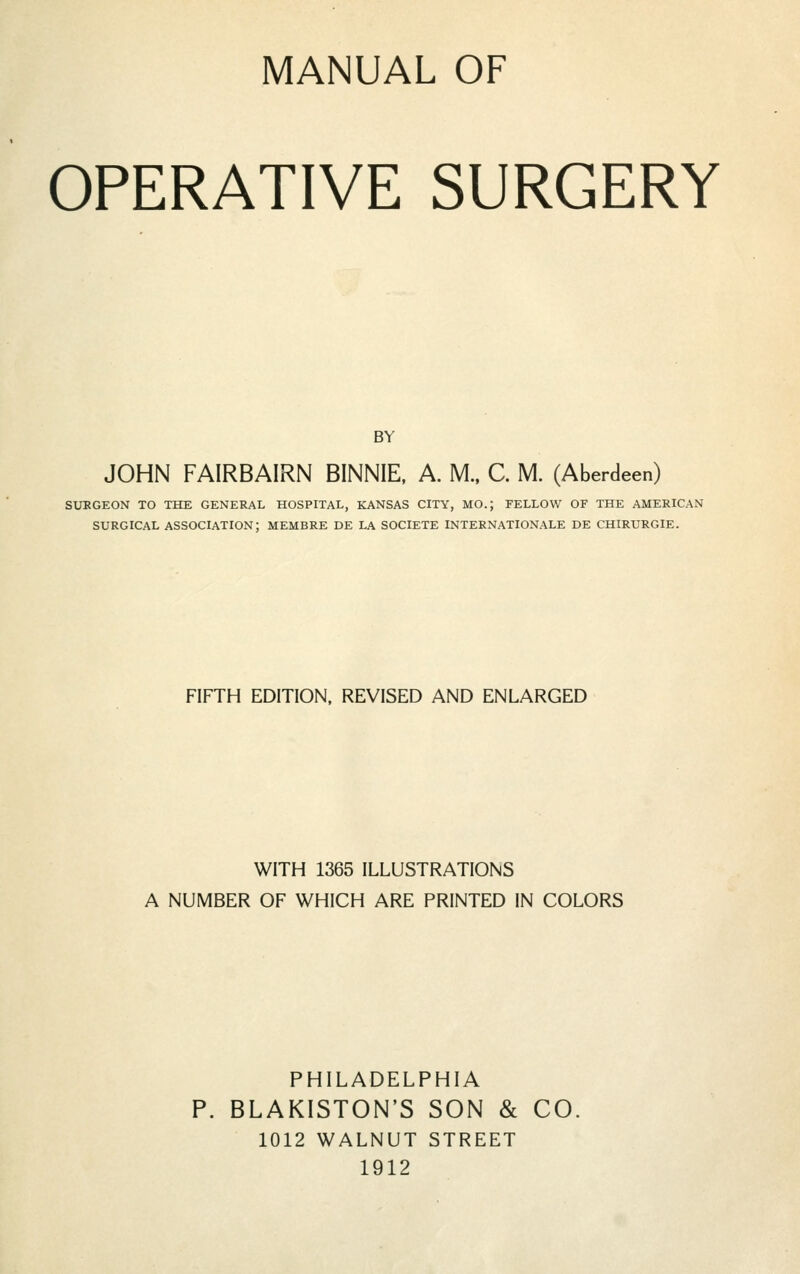 MANUAL OF OPERATIVE SURGERY BY JOHN FAIRBAIRN BINNIE, A. M., C. M. (Aberdeen) SURGEON TO THE GENERAL HOSPITAL, KANSAS CITY, MO.; FELLOW OF THE AMERICAN SURGICAL association; MEMBRE DE LA SOCIETE INTERNATIONALE DE CHIRURGIE. FIFTH EDITION, REVISED AND ENLARGED WITH 1365 ILLUSTRATIONS A NUMBER OF WHICH ARE PRINTED IN COLORS PHILADELPHIA BLAKISTON'S SON & CO. 1012 WALNUT STREET 1912