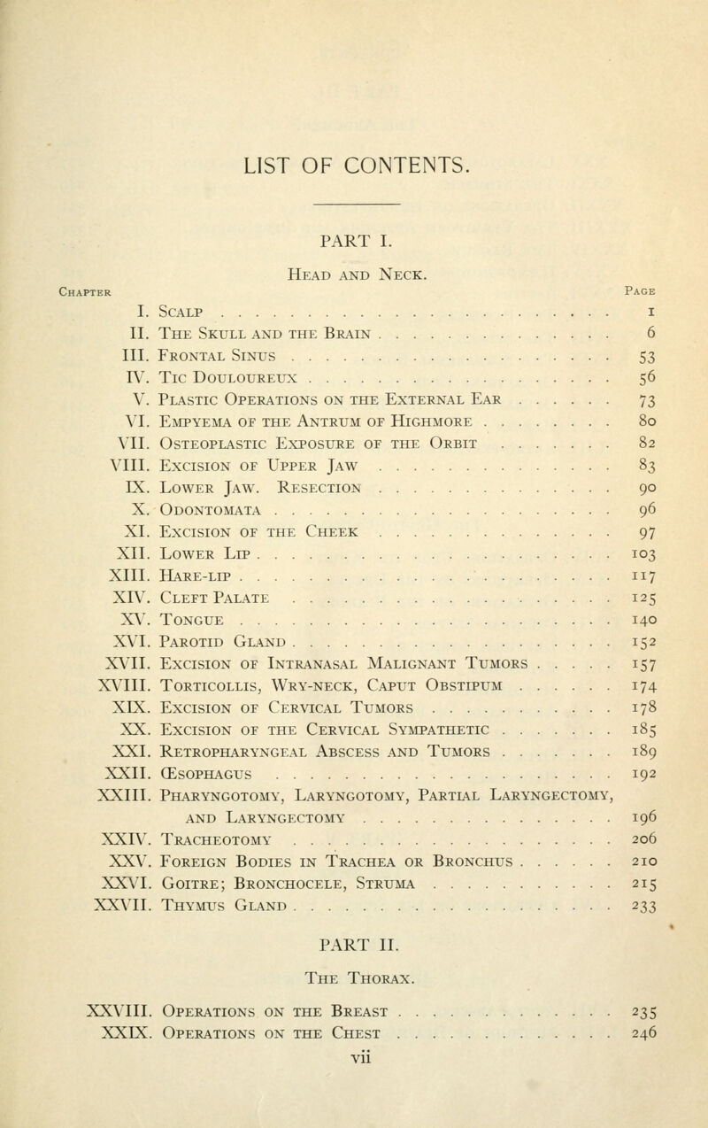 LIST OF CONTENTS. PART I. Head and Neck. Chapter Page I. Scalp i II. The Skull and the Brain 6 III. Frontal Sinus 53 IV. Tic Douloureux 56 V. Plastic Operations on the External Ear 73 VI. Empyema oe the Antrum of Highmore 80 VII. Osteoplastic Exposure of the Orbit 82 VIII. Excision of Upper Jaw 83 IX. Lower Jaw. Resection 90 X. Odontomata 96 XL Excision of the Cheek 97 XII. Lower Lip 103 XIII. Hare-lip 117 XIV. Cleft Palate 125 XV. Tongue 140 XVI. Parotid Gland 152 XVII. Excision of Intranasal Malignant Tumors 157 XVIII. Torticollis, Wry-neck, Caput Obstipum 174 XIX. Excision of Cervical Tumors 178 XX. Excision of the Cervical Sympathetic 185 XXI. Retropharyngeal Abscess and Tumors 189 XXII. (Esophagus 192 XXIII. Pharyngotomy, Laryngotomy, Partial Laryngectomy, AND Laryngectomy 196 XXIV. Tracheotomy 206 XXV. Foreign Bodies in Trachea or Bronchus 210 XXVI. Goitre; Bronchocele, Struma 215 XX\TI. Thymus Gland 233 PART II. The Thorax. XXVIII. Operations on the Breast 235 XXIX. Operations on the Chest 246