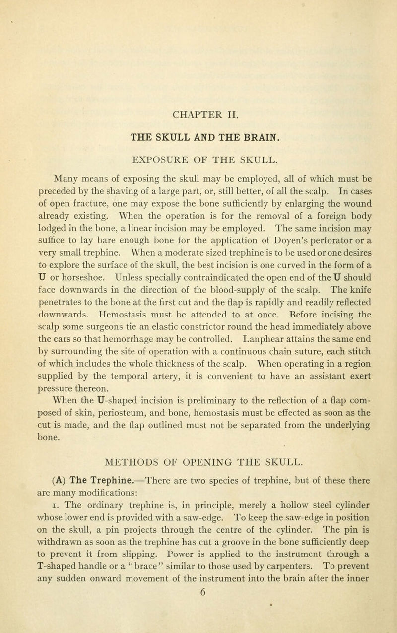 CHAPTER II. THE SKULL AND THE BRAIN. EXPOSURE OF THE SKULL. Many means of exposing the skull may be employed, all of which must be preceded by the shaving of a large part, or, still better, of all the scalp. In cases of open fracture, one may expose the bone sufl&ciently by enlarging the wound already existing. When the operation is for the removal of a foreign body lodged In the bone, a linear incision may be employed. The same incision may sufl&ce to lay bare enough bone for the application of Doyen's perforator or a very small trephine. When a moderate sized trephine is to be used or one desires to explore the surface of the skull, the best incision is one curved in the form of a U or horseshoe. Unless specially contraindicated the open end of the U should face downwards in the direction of the blood-supply of the scalp. The knife penetrates to the bone at the first cut and the flap is rapidly and readily reflected downwards. Hemostasis must be attended to at once. Before incising the scalp some surgeons tie an elastic constrictor round the head immediately above the ears so that hemorrhage may be controlled. Lanphear attains the same end by surrounding the site of operation with a continuous chain suture, each stitch of which includes the whole thickness of the scalp. When operating in a region supplied by the temporal artery, it is convenient to have an assistant exert pressure thereon. When the U-shaped incision is preliminary to the reflection of a flap com- posed of skin, periosteum, and bone, hemostasis must be effected as soon as the cut is made, and the flap outlined must not be separated from the underlying bone. METHODS OF OPENING THE SKULL. (A) The Trephine.—There are two species of trephine, but of these there are many modifications: I. The ordinary trephine is, in principle, merely a hollow steel cylinder whose lower end is provided with a saw-edge. To keep the saw-edge in position on the skull, a pin projects through the centre of the cylinder. The pin is withdrawn as soon as the trephine has cut a groove in the bone sufficiently deep to prevent it from slipping. Power is applied to the instrument through a T-shaped handle or a brace similar to those used by carpenters. To prevent any sudden onward movement of the instrument into the brain after the inner