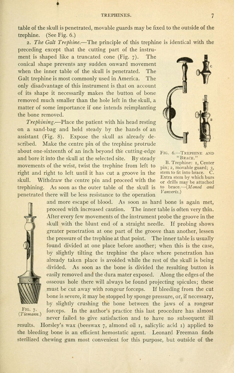 TREPHINES. table of the skull is penetrated, movable guards may be fixed to the outside of the trephine. (See Fig. 6.) 2. The Gait Trephine.—The principle of this trephine is identical with the preceding except that the cutting part of the instru- ment is shaped like a truncated cone (Fig. 7). The conical shape prevents any sudden onward movement when the inner table of the skull is penetrated. The Gait trephine is most commonly used in America. The only disadvantage of this instrument is that on account of its shape it necessarily makes the button of bone removed much smaller than the hole left in the skull, a matter of some importance if one intends reimplanting the bone removed. Trephming.—Place the patient with his head resting on a sand-bag and held steady by the hands of an assistant (Fig. 8). Expose the skull as already de- scribed. Make the centre pin of the trephine protrude about one-sixteenth of an inch beyond the cutting-edge and bore it into the skull at the selected site. By steady movements of the wrist, twist the trephine from left to right and right to left until it has cut a groove in the skull. Withdraw the centre pin and proceed with the trephining. As soon as the outer table of the skull is penetrated there will be less resistance to the operation and more escape of blood. As soon as hard bone is again met, proceed with increased caution. The inner table is often very thin. After every few movements of the instrument probe the groove in the skull with the blunt end of a straight needle. If probing shows greater penetration at one part of the groove than another, lessen the pressure of the trephine at that point. The inner table is usually found divided at one place before another; when this is the case, by slightly tilting the trephine the place where penetration has already taken place is avoided while the rest of the skull is being divided. As soon as the bone is divided the resulting button is easily removed and the dura mater exposed. Along the edges of the osseous hole there will always be found projecting spicvdes; these must be cut away with rongeur forceps. If bleeding from the cut bone is severe, it may be stopped by sponge pressure, or, if necessary, by slightly crushing the bone between the jaws of a rongeur forceps. In the author's practice this last procedure has almost never failed to give satisfaction and to have no subsequent ill results. Horsley's wax (beeswax 7, almond oil i, salicylic acid i) applied to the bleeding bone is an efficient hemostatic agent. Leonard Freeman finds sterilized chewing gum most convenient for this purpose, but outside of the Fig. 6.—Trephine and Brace. B. Trephine: i, Center pin; 2, movable guard; 3, stem to fit into brace. C. Extra stem by which burs or drills may be attached to brace.—(Monod and Vanverts.) Fig. 7. {Tiemann.)