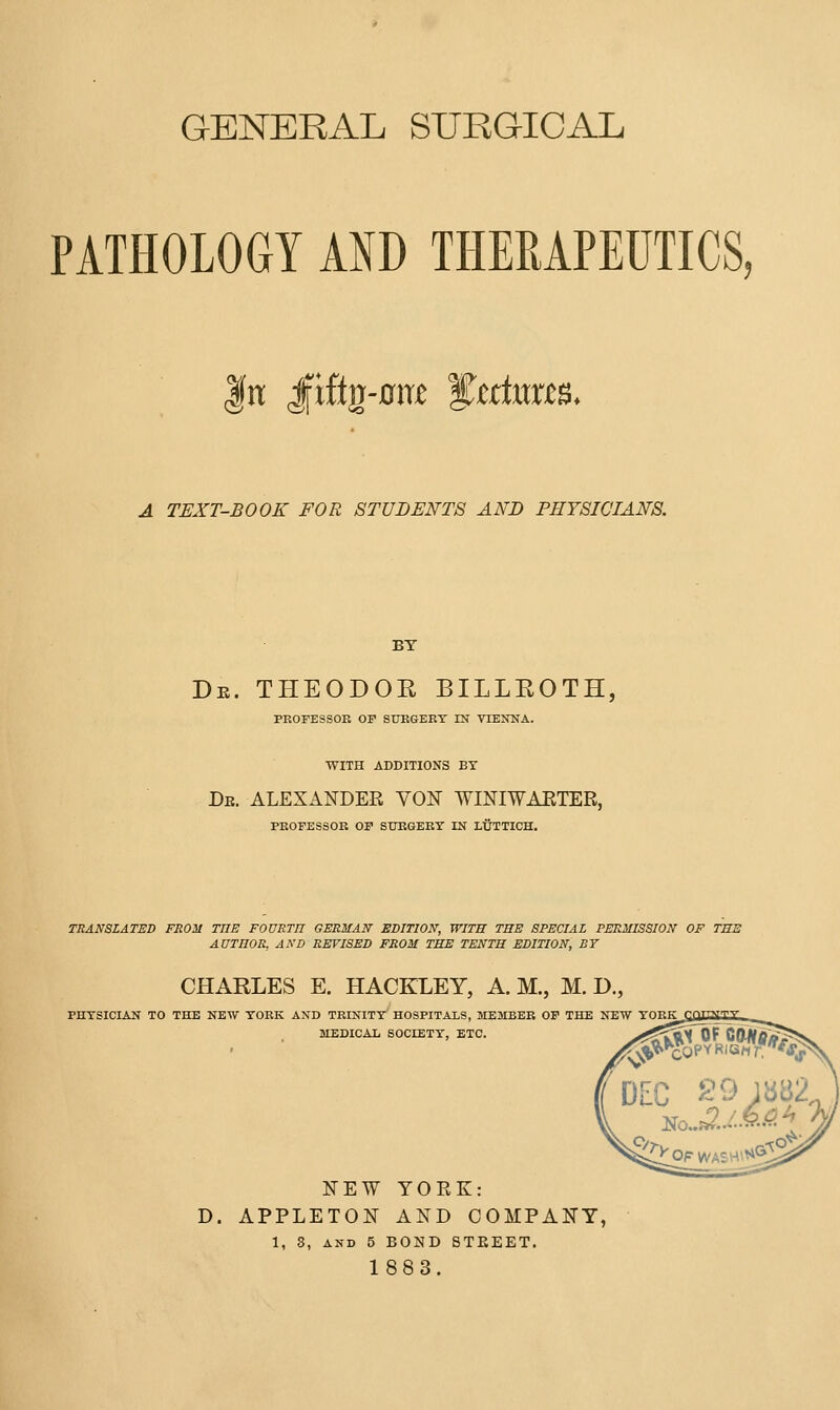 GENERAL SURGICAL PATHOLOGY AND THEßAPEÜTICS, |n; Jfißg-0iTi^ ^tttmtB. A TEXT-BOOK FOR STUDENTS AND PHYSICIANS. BT De. THEODOE BILLEOTH, PROFESSOR OF SURGERY IN VIENNA. WITH ADDITIONS BY Db. ALEXANDER VON WINIWAETER, PROFESSOR OP SUEGEKT IN LÜTTICH. TRANSLATED FROM TUE FOURTH GERMAN EDITION, WITH THE SPECIAL PERMISSION OF THE AUTHOR, AND REVISED FROM THE TENTH EDITION, BY CHAELES E, HACKLEY, A. M., M. D,, PHTSICIAN TO THE NEW YORK AND TRINITY HOSPITALS, jyiEMBER OP THE NEW YORK MEDICAL SOCIETY, ETC. NEW YORK: D. APPLETON AND COMPANY, 1, 3, AND 5 BOND STEEET. 1883.