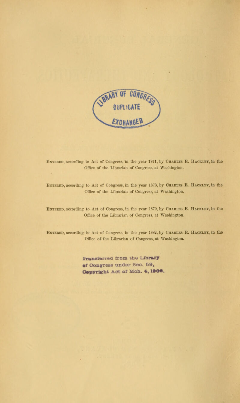 ^ OUPUOATE ** iJirCHAHOtl Enteeed, according to Act of Congress, In the year 1871, by Chakles E. IIacklet, in the Office of the Librarian of Congress, at Washington. EsTEKED, according to Act of Congress, in the year 1S73, by Chablfs E. IIackley, In the Office of the Librarian of Congress, at Washington. Enteeed, according to Act of Congress, in the year 1S79, by Cuakles E. TIacklkt, in the Office of the Librarian of Congress, at Washington. Entebed, according to Act of Congress, in the year 1SS2, by Chaeles E. Hacklet, in the Office of the Librarian of Congress, at Washington. rT»naferi'e<l from tii*) lolbrary •f Congrees under Sec. 69, 0»pyrl«bt Act of Mcb. 4,190*.