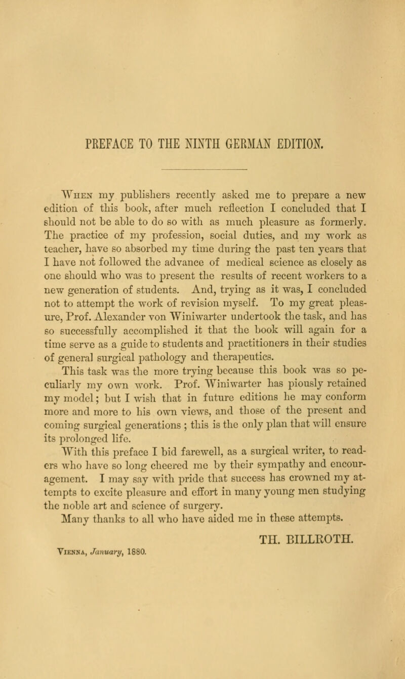 PREFACE TO THE NINTH GERMAN EDITION. When my publishers recently asked me to prejjare a new edition of this book, after much reflection I concluded that I should not be able to do so with as much pleasure as formerly. The practice of my profession, social duties, and my work as teacher, have so absorbed my time during the past ten years that I have not followed the advance of medical science as closely as one should who was to present the results of recent workers to a new generation of students. And, trying as it was, I concluded not to attempt the work of revision myself. To my great pleas- ure, Prof. Alexander von Winiwarter undertook the task, and has 60 successfully accomplished it that the book will again for a time serve as a guide to students and practitioners in their studies of general surgical pathology and therapeutics. This task was the more trying because this book was so pe- culiarly my own work. Prof. Winiwarter has piously retained my model; but I wish that in future editions he may conform more and more to his own views, and those of the present and coming surgical generations ; this is the only plan that will ensure its prolonged life. With this preface I bid farewell, as a surgical writer, to read- ers who have so long cheered me by their sympathy and encour- agement. I may say with pride that success has crowned my at- tempts to excite pleasure and effort in many young men studying the noble art and science of surgery. Many thanks to all who have aided me in these attempts. TH. BILLROTH. Vienna, January, 1880.