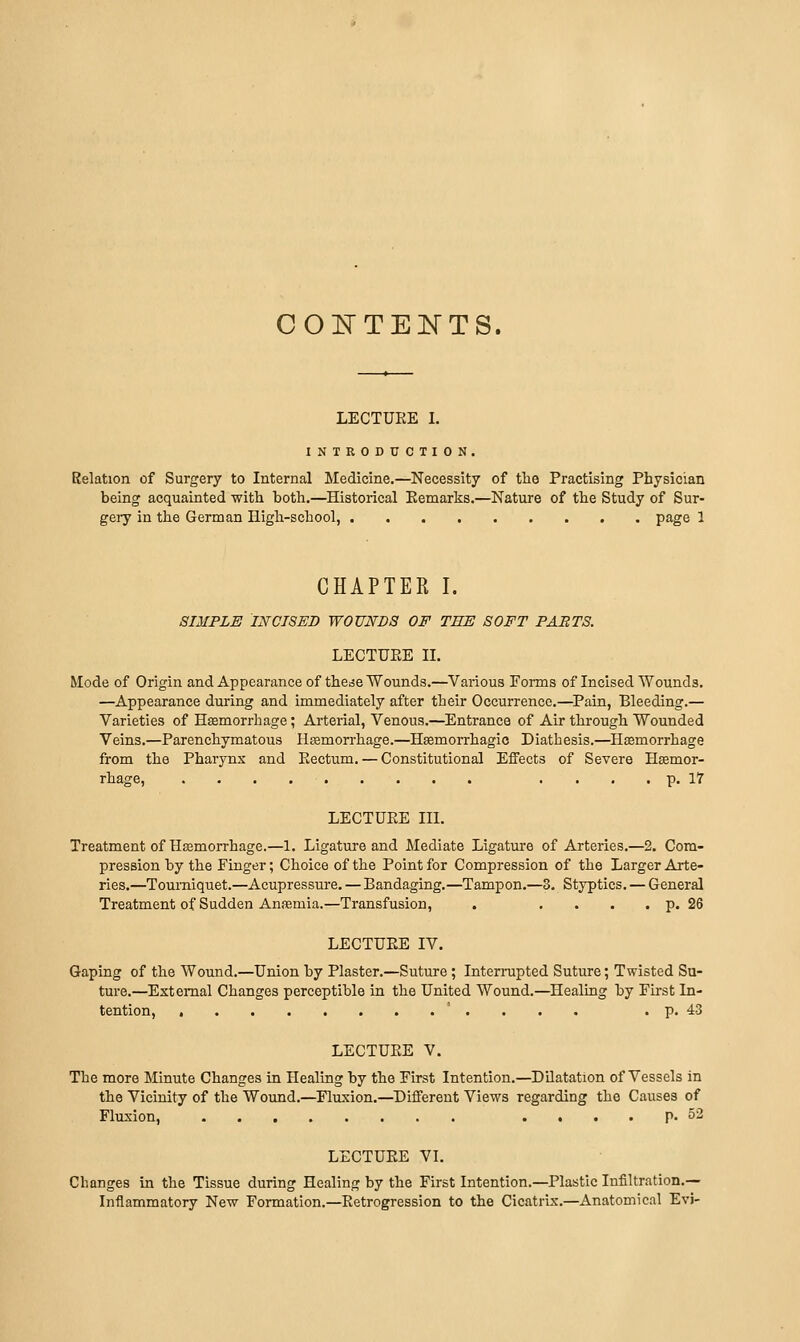 COE'TE]NTS. LECTÜEE I. INTRODUCTION. Relation of Surgery to Internal Medicine.—Necessity of tlie Practising Physician being acquainted with both.—Historical Eemarks.—Nature of the Study of Sur- gery in the German High-school, page 1 CHAPTER I. SIMPLE INCISED WOUNDS OF TEE SOFT PABTS. LECTURE II. Mode of Origin and Appearance of thcdc Wounds.—Various Fonns of Incised Wounds. —Appearance during and immediately after their Occurrence.—^Pain, Bleeding.— Varieties of Haemorrhage; Arterial, Venous.—Entrance of Air through Wounded Veins.—Parenchymatous Hamorrhage.—Hsemorrhagic Diathesis.—Haemorrhage from the Pharynx and Eectum. — Constitutional Effects of Severe Haemor- rhage, .... p. 17 LECTUEE III. Treatment of Hajmorrhage.—1. Ligature and Mediate Ligature of Arteries.—2. Com- pression by the Finger; Choice of the Point for Compression of the Larger Arte- ries.—Tourniquet.—Acupressure. — Bandaging.—Tampon.—3. Styptics. — General Treatment of Sudden Anffimia.—Transfusion, . .... p. 26 LECTUEE IV. Gaping of the Wound.—Union by Plaster.—Suture; Intemipted Suture; Twisted Su- ture.—External Changes perceptible in the United Wound.—Healing by Fh-st In- tention, , ' . . . . . p. 43 LECTUEE V. The more Minute Changes in Healing by the First Intention.—DHatation of Vessels in the Vicinity of the Wound.—Fluxion.—Different Views regarding the Causes of Fluxion, .... P- 53 LECTUEE VI. Changes in the Tissue during Healing by the First Intention.—Plastic Infiltration.— Inflammatory New Formation.—Eetrogression to the Cicatrix.—Anatomical Evi-