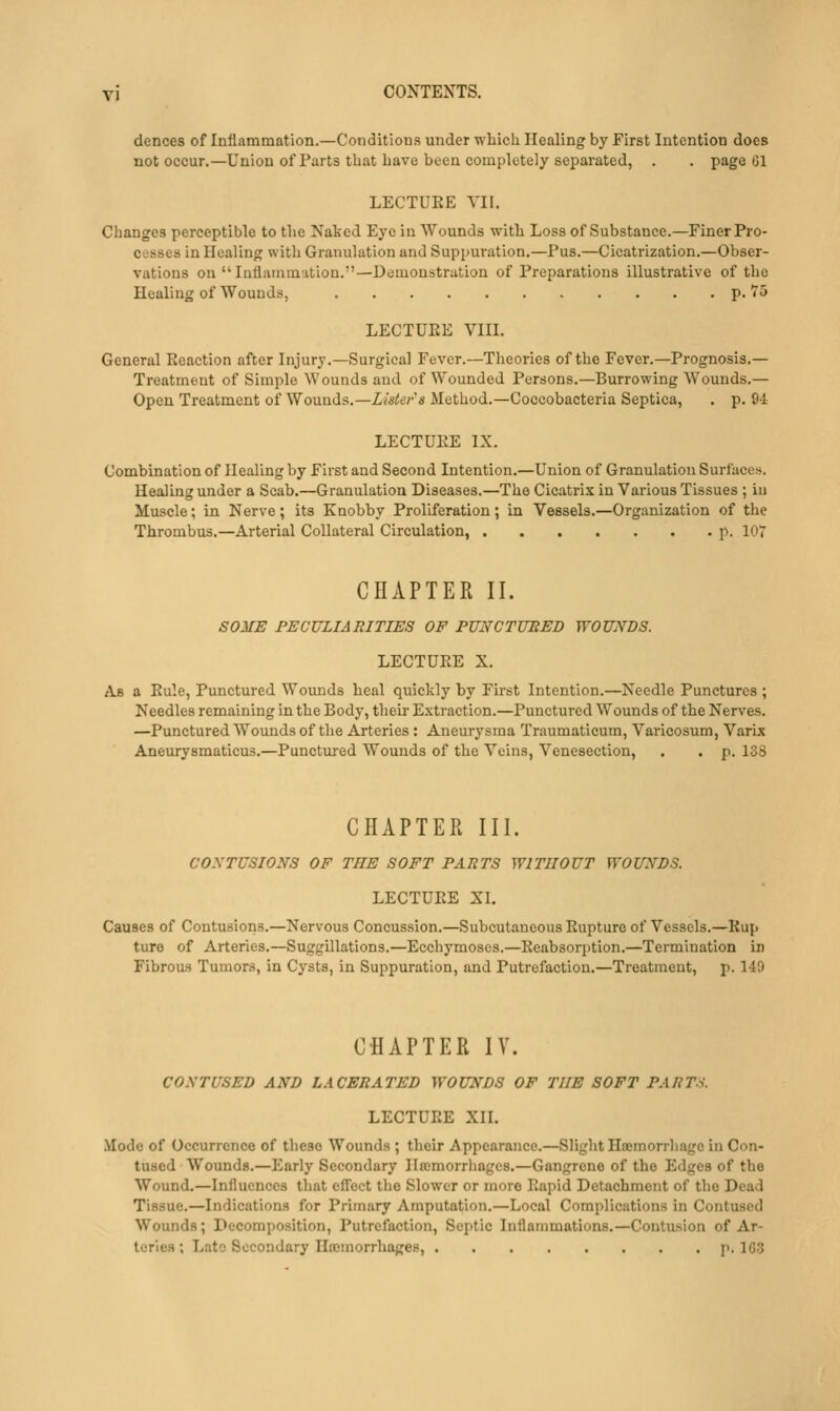 dences of Inflammation.—Conditions under whicli Healing by First Intention does not occur.—Union of Parts that bave been completely separated, . . page ül LECTURE VII. Changes perceptible to the Naked Eye in Wounds with Loss of Substance.—Finer Pro- cesses in Healing with Granulation and Suppuration.—Pus.—Cicatrization.—Obser- vations on Inflammation.—Demonstration of Preparations illustrative of the Healing of Wounds, p. 75 LECTUEE VIII. General Reaction after Injury.—Surgical Fever.—Theories of the Fever.—Prognosis.— Treatment of Simple Wounds and of Wounded Persons.—Burrowing Wounds.— Open Treatment of Wounds.—Lister's Method.—Coccobacteria Septica, . p. 94 LECTÜEE IX. Combination of Healing by First and Second Intention.—Union of Granulation Surfaces. Healing under a Scab.—Granulation Diseases.—The Cicatrix in Various Tissues ; iu Muscle; in Nerve ; its Knobby Proliferation; in Vessels.—Organization of the Thrombus.—Arterial Collateral Circulation, p. 107 CHAPTER II. SOME PECULIARITIES OF PUNCTURED WOUNDS. LECTURE X. As a Rule, Punctured Wounds heal quickly by First Intention.—Needle Punctures ; Needles remaining in the Body, their Extraction.—Punctured Wounds of the Nerves. —Punctured Wounds of the Arteries : Aneurysma Traumaticum, Varicosum, Varix Aneurysmaticus.—Punctured Wounds of the Veins, Venesection, . . p. 138 CHAPTER III. CONTUSIONS OF THE SOFT PARTS WITUOUT WOUNDS. LECTURE XI. Causes of Contusioris.—Nervous Concussion.—Subcutaneous Rupture of Vessels.—Rup turo of Arteries.—Suggillations.—Ecchymoses.—Rcabsori)tion.—Termination in Fibrous Tumors, in Cysts, in Suppuration, and Putrefaction.—Treatment, p. 149 CHAPTER lY. CONTUSED AND LACERATED WOUNDS OF THE SOFT PARTo. LECTURE XII. .Mode of Occurrence of these Wounds ; their Appearance.—Slight Hseinorrliage in Con- tused Wounds.—Early Secondary Ilffimorrhages.—Gangrene of the Edges of the Wound.—Influences that efl'ect tlie Slower or more Rapid Detachment of the Dead Tissue.—Indications for Primary Amputation.—Local Complications in Contused Wounds; Decomposition, Putrefaction, Septic Inflammations.—Contusion of Ar- teries; Lato Secondary Ilajmorrhages, 1>. 1G3