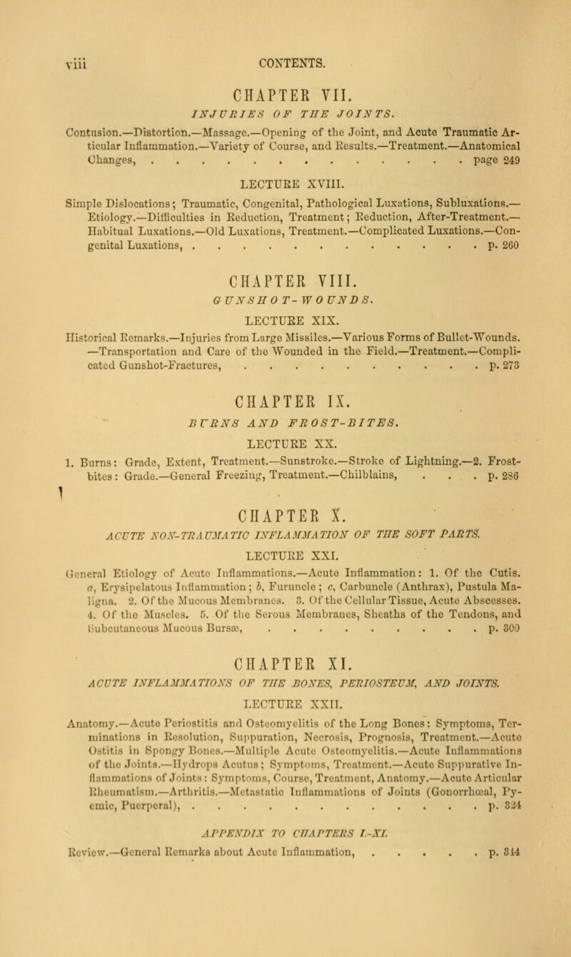 CHAPTER VII. INJURIES OF THE JOINTS. Contusion.—Distortion.—Massage.—Opening of the Joint, and Acute Traumatic Ar- ticular Inflammation.—Variety of Course, and Kesults.—Treatment.—Anatomical Changes, page 249 LECTURE XVIII. Simple Dislocations; Traumatic, Congenital, Pathological Luxations, Subluxations.— Etiology.—Ditficulties in Eeduction, Treatment; Eeduction, After-Treatment.— Habitual Luxations.—Old Luxations, Treatment.—Complicated Luxations.—Con- genital Luxations, p. 260 CHAPTER VIII. G UNSHO T-WO UNBS. LECTUEE XIX. Historical Kemarks.—Injuries from Large Missiles.—Various Forms of Bullet-Wounds. —Transportation and Care of tlie Wounded in the Field.—Treatment.—Compli- cated Gunshot-Fractures, p. 273 CHAPTER IX. BURNS AND FROST-BITES. LECTURE XX. 1. Burns: Grade, Extent, Treatment.—Sunstroke.—Stroke of Lightning.—2. Frost- bites : Grade.—General Frceziu|T, Treatment.-Chilblains, . . .p. 2SG I CHAPTER X. ACUTE SON-TRAUMATIC INFLAMMATION OF THE SOFT PARTS. LECTUEE XXI. (icneral Etiology of Acute Inflammations.—Acute Inflammation: 1. Of the Cutis, ff, Erysipelatous Inflammation; J, Furuncle; c, Carljuncle (Anthrax), Pustula Ma- ligna. 2. Of the Mucous Membranes. 3. Of the Cellular Tissue, Acute Abscesses. 4. Of tlie Muscles. 5. Of the Serous Membranes, Sheaths of the Tendons, and i.'ubcutaneous Mucous Bursse, p. 300 CHAPTER XI. ACUTE INFLAMMATIONS OF THE BONES, PERIOSTEUM, AND JOINTS. LECTUEE XXII. Anatomy.—Acute Periostitis and Osteomyelitis of the Long Bones: Symptoms, Ter- minations in Eesolution, Suppuration, Necrosis, Prognosis, Treatment.—Acute Ostitis in Spongy Bones.—Multiple Acute Osteomyelitis.—Acute Inflammations of the Joints.—Hydrops Acutus; Symptoms, Treatment.—Acute Suppurative In- flammations of Joints: Sj-mptoms, Course, Treatment, Anatomy.—Acute Articular lilieumatism.—Artliritis.—Metastatic Inflammations of Joints (Gonorrhoial, Py- emic, Puerperal), p. 8Jt APPENDIX TO CHAPTERS I-XL Review.—General Remarks about Acute Inflammation, p. 314