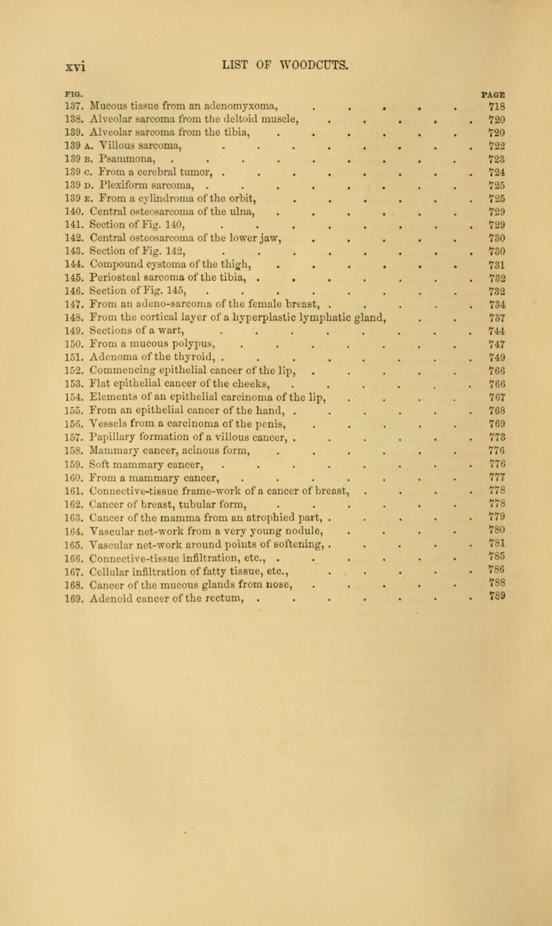 FIG. 137. Mucous tissue from an adenomyxoma, 138. Alveolar sarcoma from the deltoid muscle, 139. Alveolar sarcoma from the tibia, 139 A. Villous sarcoma, 139 B. Psammona, .... 139 c. From a cerebral tumor, . 139 D. Plexiform sarcoma, . 139 E. From a cylindroma of the orbit, 140. Central osteosarcoma of the ulna, 141. Section of Fig. 140, 142. Central osteosarcoma of the lower jaw, 143. Section of Fig. 142, 144. Compound cystoma of the thigh, 145. Periosteal sarcoma of the tibia, . , 146. Section of Fig. 145, 147. From an adeno-sarcoma of the female breast, . 148. From the cortical layer of a hyperplastic lymphatic gland 149. Sections of a wart, 150. From a mucous polypus, .... 151. Adenoma of the thyroid, .... 152. Commencing epithelial cancer of the lip, 153. Flat epithelial cancer of the cheeks, 154. Elements of an epithelial carcinoma of the lip, 155. From an epithelial cancer of the hand, . 156. Vessels from a carcinoma of the penis, 157. Papillary formation of a villous cancer, . 158. Mammary cancer, acinous form, 159. Soft mammary cancer, .... 160. From a mammary cancer, .... 161. Connective-tissue frame-work of a cancer of breast, 162. Cancer of breast, tubular form, 163. Cancer of the mamma from an atrophied part, . 164. Vascular net-work from a very young nodule, 165. Vascular net-work around points of softening, . 166. Connective-tissue infiltration, etc., . 167. Cellular infiltration of fatty tissue, etc., 168. Cancer of the mucous glands from nose, 169. Adenoid cancer of the rectum, . PAGE 718 720 720 722 723 724 725 725 729 729 730 730 731 732 732 734 737 744 747 749 766 766 767 768 769 773 776 776 777 778 778 779 780 781 785 786 788 789