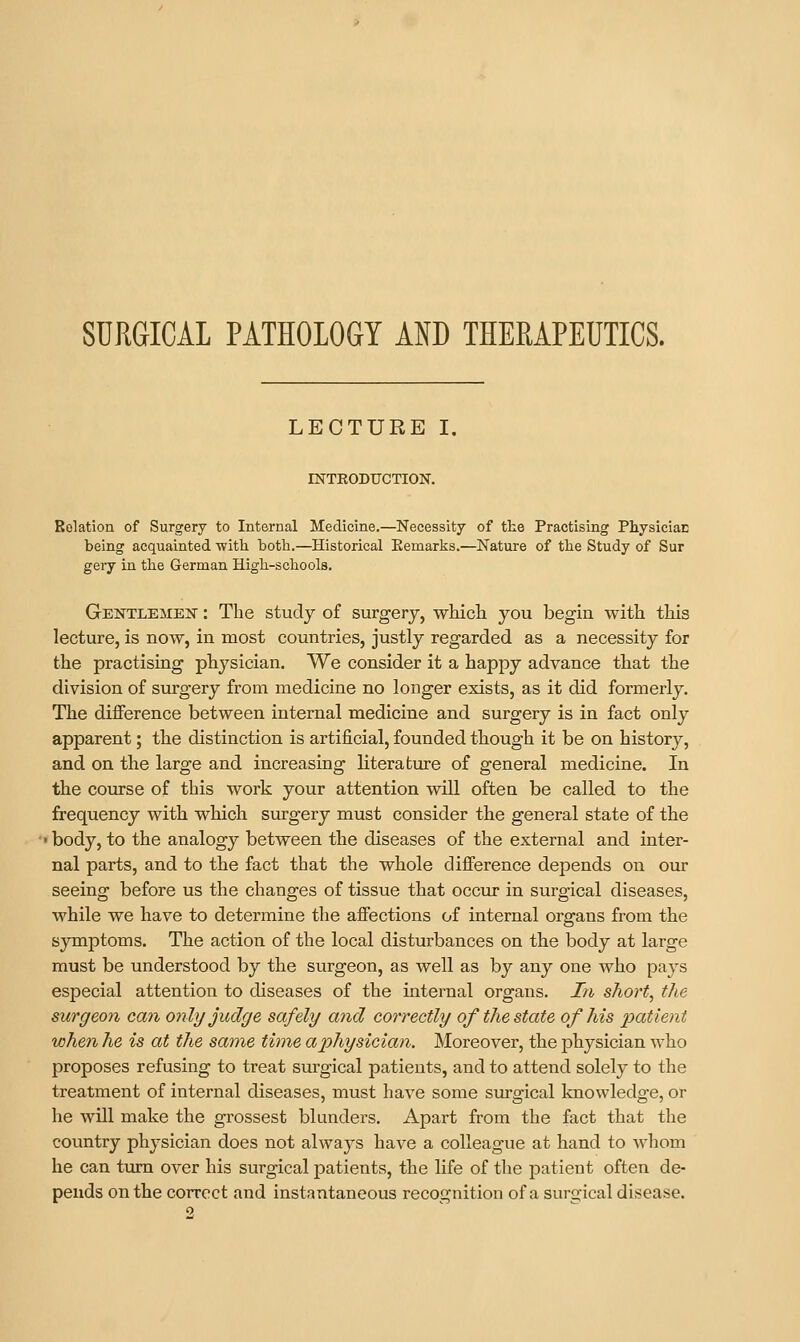 SURGICAL PATHOLOGY AND THERAPEUTICS. LECTURE I. INTRODUCTION. Rolation of Surgery to Internal Medicine.—Necessity of the Practising PhysiciaE being acquainted witli both.—Historical Eemarks.—Nature of the Study of Sur gery in the German High-schools. Gentlemen : The study of surgery, which you begin with this lecture, is now, in most countries, justly regarded as a necessity for the practising physician. We consider it a happy advance that the division of surgery from medicine no longer exists, as it did formerly. The dijfference between internal medicine and surgery is in fact only apparent; the distinction is artificial, founded though it be on history, and on the large and increasing Kterature of general medicine. In the course of this work your attention will often be called to the frequency with which surgery must consider the general state of the ' body, to the analogy between the diseases of the external and inter- nal parts, and to the fact that the whole difference depends on our seeing before us the changes of tissue that occur in surgical diseases, while we have to determine the affections of internal organs from the symptoms. The action of the local disturbances on the body at large must be understood by the surgeon, as well as by any one who pays especial attention to diseases of the intei'nal organs. In short, the surgeon can only judge safely and correctly of the state of his patient when he is at the same time a physician. Moreover, the physician who proposes refusing to treat surgical patients, and to attend solely to the treatment of internal diseases, must have some surgical knowledge, or he will make the grossest blunders. Apart from the fact that the country physician does not always have a colleague at hand to Avhom he can turn over his surgical patients, the life of the patient often de- pends on the correct and instantaneous recognition of a surgical disease.