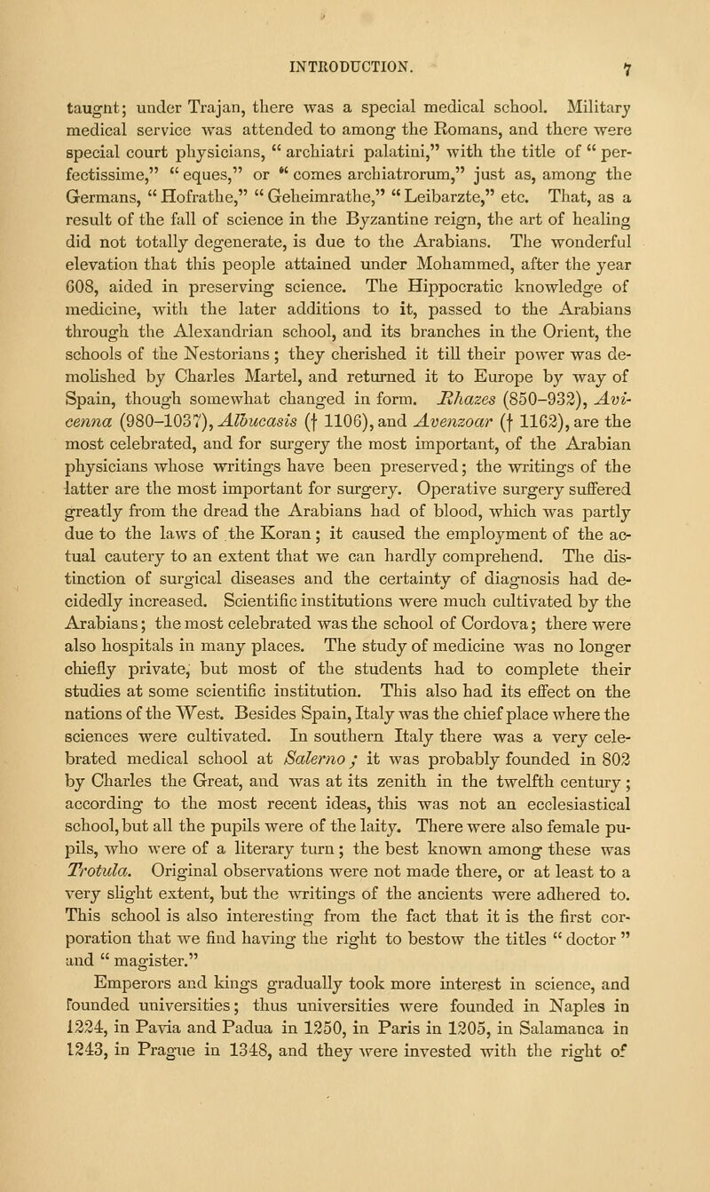 taugnt; under Trajan, there was a special medical school. Military medical service was attended to among the Romans, and there were special court physicians,  archiatri palatini, with the title of  per- fectissime,  eques, or *' comes archiatrorum, just as, among the Germans,  Hofrathe,  Geheirarathe,  Leibarzte, etc. That, as a result of the fall of science in the Byzantine reign, the art of healing did not totally degenerate, is due to the Arabians. The wonderful elevation that this people attained under Mohammed, after the year 608, aided in preserving science. The Hippocratic knowledge of medicine, with the later additions to it, passed to the Arabians through the Alexandrian school, and its branches in the Orient, the schools of the Nestorians ; they cherished it till their power was de- moHshed by Charles Martel, and returned it to Europe by way of Spain, though somewhat changed in form. JRhazes (850-932), Am- cenna (980-1037), ^?5Mcas^s (f 1106), and Avenzoar (f 1162), are the most celebrated, and for surgery the most important, of tlie Arabian physicians whose writings have been preserved; the writings of the latter are the most important for surgery. Operative surgery suffered greatly from the dread the Arabians had of blood, which was partly due to the laws of the Koran; it caused the employment of the ac- tual cautery to an extent that we can hardly comprehend. The dis- tinction of surgical diseases and the certainty of diagnosis had de- cidedly increased. Scientific institutions were much cultivated by the Arabians; the most celebrated was the school of Cordova; there were also hospitals in many places. The study of medicine w^as no longer chiefly private, but most of the students had to complete their studies at some scientific institution. This also had its effect on the nations of the West. Besides Spain, Italy was the chief place where the sciences were cultivated. In southern Italy there was a very cele- brated medical school at Salerno; it was probably founded in 802 by Charles the Great, and was at its zenith in the twelfth century; according to the most recent ideas, this was not an ecclesiastical school, but all the pupils were of the laity. There were also female pu- pils, who were of a literary turn; the best known among these was Trotula. Original observations were not made there, or at least to a very slight extent, but the writings of the ancients were adhered to. This school is also interesting from the fact that it is the first cor- poration that we find having the right to bestow the titles  doctor  and  magister. Emperors and kings gradually took more interest in science, and founded universities; thus universities were founded in Naples in 1224, in Pavia and Padua in 1250, in Paris in 1205, in Salamanca in 1243, in Pragiie in 1348, and they were invested with the right of