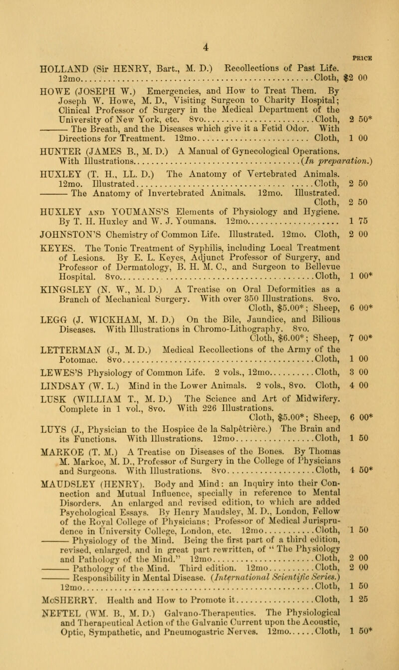 HOLLAND (Sir HENRY, Bart., M. D.) Recollections of Past Life. 12mo Cloth, $2 00 HOWE (JOSEPH W.) Emergencies, and How to Treat Them. By Joseph W. Howe, M. D., Visiting Surgeon to Charity Hospital; Clinical Professor of Surgery in the Medical Department of the University of New York, etc. 8vo Cloth, 2 50* ■ The Breath, and the Diseases which give it a Fetid Odor. With Directions for Treatment. 12mo Cloth, 1 00 HUNTER (JAMES B., M. D.) A Manual of Gynecological Operations. With Illustrations {In preparation.) HUXLEY (T. H., LL. D.) The Anatomy of Vertebrated Animals. 12mo. Illustrated Cloth, 2 50 The Anatomy of Invertebrated Animals. 12mo. Illustrated. Cloth, 2 50 HUXLEY AND YOUMANS'S Elements of Physiology and Hygiene. By T. H. Huxley and W. J. Youmans. 12mo 1 75 JOHNSTON'S Chemistry of Common Life. Illustrated. 12mo. Cloth, 2 00 KEYES. The Tonic Treatment of Syphilis, including Local Treatment of Lesions. By E. L. Keyes, Adjunct Professor of Surgery, and Professor of Dermatology, B, H. M. C, and Surgeon to Bellevue Hospital. 8vo Cloth, 1 00* KINGSLEY (N. W., M. D.) A Treatise on Oral Deformities as a Branch of Mechanical Surgery. With over 350 Illustrations. 8vo. Cloth, $5.00* ; Sheep, 6 00* LEGG (J. WICKHAM, M. D.) On the Bile, Jaundice, and Bilious Diseases. With Illustrations in Chromo-Lithography. 8vo. Cloth, $6.00*; Sheep, 7 00* LETTERMAN (J., M. D.) Medical Recollections of the Army of the Potomac. 8vo Cloth, 1 00 LEWES'S Physiology of Common Life. 2 vols., 12mo Cloth, 3 00 LINDSAY (W. L.) Mind in the Lower Animals. 2 vols., 8vo. Cloth, 4 00 LUSK (WILLIAM T., M. D.) The Science and Art of Midwifery. Complete in 1 vol., 8vo. With 226 Illustrations. Cloth, $5.00*; Sheep, 6 00* LUYS (J., Physician to the Hospice de la Salpfetri^re.) The Brain and its Functions. With Illustrations. 12mo Cloth, 1 50 MARKOE (T. M.) A Treatise on Diseases of the Bones. By Thomas M. Markoe, M. D., Professor of Surgery in the College of Physicians and Surgeons. With Illustrations. 8vo Cloth, i 50* MAUDSLEY (HENRY). Body and Mind: an Inquiry into their Con- nection and Mutual Influence, specially in reference to Mental Disorders. An enlarged and revised edition, to which are added Psychological Essays. By Henry Maudsley, M. D., London, Fellow of the Royal College of Physicians; Professor of Medical Jurispru- dence in University College, London, etc. 12mo Cloth, 1 50 Physiology of the Mind. Being the first part of a third edition, revised, enlarged, and in great part rewritten, of  The Physiology and Pathology of the Mind. 12mo Cloth, 2 00 Pathology of the Mind. Third edition. 12mo .Cloth, 2 00 Responsibility in Mental Disease. {International Scientific Series.) 12mo Cloth, 1 50 McSIlERRY. Health and How to Promote it Cloth, 1 25 NEFTEL (WM. B., M. D.) Galvano-Therapeutics. The Physiological and Therapeutical Action of the Galvanic Current upon the Acoustic,