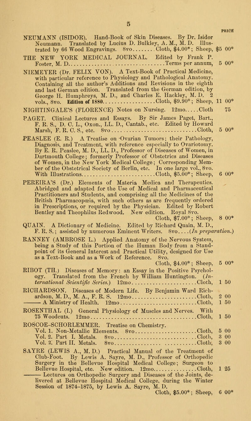 PRICE NEUMANN (ISIDOR). Hand-Book of Skin Diseases. By Dr. Isidor Neumann. Translated by Lucius D. Bulkley, A.M., M. D. Illus- trated by 66 Wood Engravings. 8vo Clotli, $4.00*; Sheep, $5 00* THE NEW YORK MEDICAL JOURNAL. Edited by Frank P. Foster, M. D Terras per annum, 5 00* NIEMEYER (Dr. FELIX VON). A Text-Book of Practical Medicine, with particular reference to Physiology and Pathological Anatomy. Containing all the author's Additions and Revisions in the eighth and last German edition. Translated from the German edition, by George II. Humphreys, M. D., and Charles E. Hackley, M. D. 2 vols., 8vo. Edition of 1880 Cloth, |9.90*; Sheep, 11 00* NIGHTINGALE'S (FLORENCE) Notes on Nursing. 12mo Cloth 75 PAGET. Clinical Lectures and Essays. By Sir James Paget, Bart., F. R. S., D. 0. L., Oxon., LL. D., Cantab., etc. Edited by Howard Marsh, F. R. C. S., etc. 8vo Cloth, 5 00* PEASLEE (E. R.) A Treatise on -Ovarian Tumors; their Pathology, Diagnosis, and Treatment, with reference especially to Ovariotomy. By E. R. Peaslee, M. D., LL. D., Professor of Diseases of Women, in Dartmouth College; formerly Professor of Obstetrics and Diseases of Women, in the New York Medical College; Corresponding Mem- ber of the Obstetrical Society of Berlin, etc. In one large vol., 8vo. With Illustrations Cloth, $5.00*; Sheep, 6 00* PEREIRA'S (Dr.) Elements of Materia Medica and Therapeutics. Abridged and adapted for the Use of Medical and Pharmaceutical Practitioners and Students, and comprising all the Medicines of the British Pharmacopoeia, with such others as are frequently ordered in Prescriptions, or required by the Physician. Edited by Robert Bentley and Theophilus Redwood. New edition. Royal 8vo. Cloth, $7.00*; Sheep, 8 00* QUAIN. A Dictionary of Medicine. Edited by Richard Quain, M. D., F. R. S.; assisted by numerous Eminent Writers. 8vo {In preparation.) RANNEY (AMBROSE L.) Applied Anatomy of the Nervous System, being a Study of this Portion of the Human Body from a Stand- point of its General Interest and Practical Utility, designed for Use as a Text-Book and as a Work of Reference. 8vo. Cloth, $4.00*; Sheep, 5 00* RIBOT (TH.) Diseases of Memory: an Essay in the Positive Psychol- ogy. Translated from the French by William Huntington. (/«- ternational Scientific Series.) 12mo Cloth, 1 50 RICHARDSON. Diseases of Modern Life. By Benjamin Ward Rich- ardson, M. D., M. A., F. R. S. 12mo Cloth, 2 00 A Ministry of Health. 12mo Cloth, 1 50 ROSENTHAL (I.) General Physiology of Muscles and Nerves. With 75 Woodcuts. 12mo Cloth, 1 50 ROSCOE-SCHORLEMMER. Treatise on Chemistry. Vol. 1. Non-Metallic Elements. 8vo Cloth, 5 00 Vol. 2. Part I. Metals. 8vo Clotli, 3 00 Vol. 2: Part IL Metals. 8vo Cloth, 3 00 SAYRE (LEWIS A., M. D.) Practical Manual of the Treatment of Club-Foot. By Lewis A. Sayre, M. D., Professor of Orthopedic Surgery in the Bellevue Hospital Medical College; Surgeon to Bellevue Hospital, etc. New edition. 12mo Cloth, 1 25 Lectures on Orthopedic Surgery and Diseases of the Joints, de- livered at Bellevue Hospital Medical College, during the Winter Session of 1874-1875, by Lewis A. Sayre, M. D.