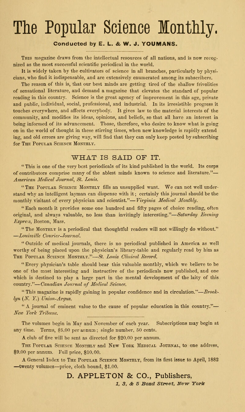 The Popular Science lonthly. Conducted by E. L. & W. J. YOUMANS. Tnis magazine draws from the intellectual resources of all nations, and is now recog- nized as the most successful scientific periodical in the world. It is widely taken by the cultivators of science in all branches, particularly by physi- cians, who find it indispensable, and are extensively enumerated among its subscribers. The reason of this is, that our best minds are getting tired of the shallow frivolities of sensational literature, and demand a magazine that elevates the standard of popular reading in this country. Science is the great agency of improvement in this age, private and public, individual, social, professional, and industrial. In its irresistible progress it touches everywhere, and affects everybody. It gives law to the material interests of the community, and modifies its ideas, opinions, and beliefs, so that all have an interest in being informed of its advancement. Those, therefore, who desire to know what is going on in the world of thought in these stirring times, when new knowledge is rapidly extend ing, and old errors are giving way, will find that they can only keep posted by subscribing for The Popular Science Monthly. WHAT IS SAID OF IT.  This is one of the very best periodicals of its kind published in the world. Its corps of contributors comprise many of the ablest minds known to science and literature.— American Medical Journal, Si. Louis.  The Popular Science Monthly fills an unsupplied want. We can not well under- stand why an intelligent layman can dispense with it; certainly this journal should be the monthly visitant of every physician and scientist.—Virginia Medical Monthly. Each month it provides some one hundred and fifty pages of choice reading, often original, and always valuable, no less than invitingly interesting.—Saturday Evening Ezpre-s, Boston, Mass.  The Monthly is a periodical that thoughtful readers will not willingly do without. —LoxuHville Courier-Journal.  Outside of medical journals, there is no periodical published in America as well worthy of being placed upon the physician's library-table and regularly read by him as The Popular Science Monthly.—St. Louis Clinical Record.  Every physician's table should bear this valuable monthly, which we believe to be one of the most interesting and instructive of the periodicals now published, and one which is destined to play a large part in the mental development of the laity of this country.—Canadian Journal of Medical Science.  This magazine is rapidly gaining in popular confidence and in circulation.—Brook-, lyn (iV. Y.) Union-Argus.  A journal of eminent value to the cause of popular education in this country.— New York Tribune. The volumes begin in May and November of each year. Subscriptions may begin at any time. Terms, ?-'5.00 per annum ; single number. 50 cents. A club of five will be sent as directed for $20.00 per annum. The Popular Science Monthly and New Tork Medical Journal, to one address, $9.00 per annum. Full price, $10.00. A General Index to The Popular Science Monthly, from its first issue to April, 1882 —twenty volumes—price, cloth bound, $1.00. D. APPLETON & CO., Publishers,