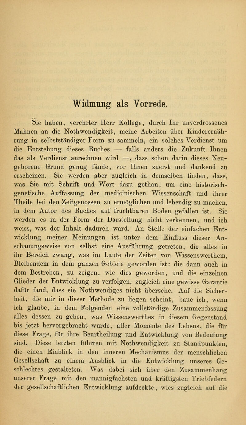 Widmung als Vorrede. bie haben, verehrter Herr Kollege, durch Ihr unverdrossenes Mahnen an die Nothwendigkeit, meine Arbeiten über Kinderernäh- rung in selbstständiger Form zu sammeln, ein solches Verdienst um die Entstehung dieses Buches — falls anders die Zukunft Ihnen das als Verdienst anrechnen wird —, dass schon darin dieses Neu- geborene Grrund genug fände, vor Ihnen zuerst und dankend zu erscheinen. Sie werden aber zugleich in demselben jfinden, dass, was Sie mit Schrift und Wort dazu gethan, um eine historisch- genetische Auffassung der medicinischen Wissenschaft und ihrer Theile bei den Zeitgenossen zu ermöglichen und lebendig zu machen, in dem Autor des Buches auf fi'uchtbaren Boden gefallen ist. Sie werden es in der Form der Darstellung nicht verkennen, und ich weiss, Avas der Inhalt dadurch ward. An Stelle der einfachen Ent- wicklung meiner Meinungen ist unter dem Einfluss dieser An- schauungsweise von selbst eine Ausführung getreten, die alles in ihr Bereich zwang, was im Laufe der Zeiten von Wissenswerthem, Bleibendem in dem ganzen Grebiete geworden ist: die dann auch in dem Bestreben, zu zeigen, wie dies geworden, und die einzelnen Glieder der Entwicklung zu verfolgen, zugleich eine gewisse Garantie dafür fand, dass sie Nothwendiges nicht übersehe. Auf die Sicher- heit, die mir in dieser Methode zu liegen scheint, baue ich, wenn ich glaube, in dem Folgenden eine vollständige Zusammenfassung alles dessen zu geben, was Wissenswerthes in diesem Gegenstand bis jetzt hervorgebracht wurde, aller Momente des Lebens, die für diese Frage, für ihre Beurtheilung und Entwicklung von Bedeutung sind. Diese letzten führten mit Nothwendigkeit zu Standpunkten, die einen Einblick in den inneren Mechanismus der menschlichen Gesellschaft zu einem Ausblick in die Entwicklung unseres Ge- schlechtes gestalteten. Was dabei sich über den Zusammenhang unserer Frage mit den mannigfachsten und kräftigsten Triebfedern der gesellschaftlichen Entwicklung aufdeckte, wies zugleich auf die