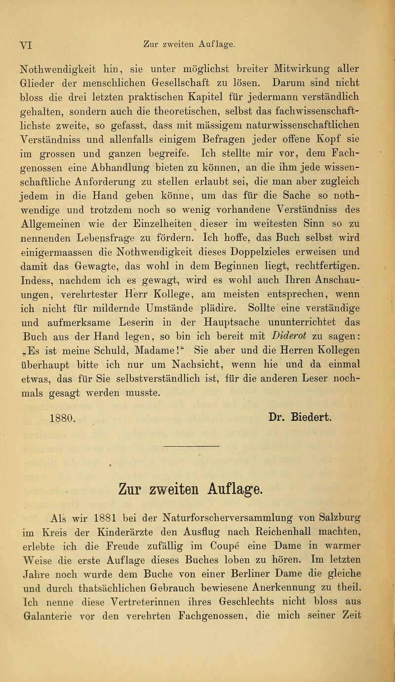 Nothwendigkeit hin, sie unter niögliclist breiter Mitwirkung aller Glieder der menschlichen Gresellschaft zu lösen. Darum sind nicht bloss die drei letzten praktischen Kapitel für jedermann verständlich gehalten, sondern auch die theoretischen, selbst das fachwissenschaft- lichste zweite, so gefasst, dass mit massigem naturwissenschaftlichen Verständniss und allenfalls einigem Befragen jeder offene Kopf sie im grossen und ganzen begreife. Ich stellte mir vor, dem Fach- genossen eine Abhandlung bieten zu können, an die ihm jede wissen- schaftliche Anforderung zu stellen erlaubt sei, die man aber zugleich jedem in die Hand geben könne, um das für die Sache so noth- wendige und trotzdem noch so wenig vorhandene Verständniss des Allgemeinen wie der Einzelheiten dieser im weitesten Sinn so zu nennenden Lebensfrage zu fördern. Ich hoffe, das Buch selbst wird einigermaassen die Nothwendigkeit dieses Doppelzieles erweisen und damit das Gewagte, das wohl in dem Beginnen liegt, rechtfertigen. Indess, nachdem ich es gewagt, wird es wohl auch Ihren Anschau- ungen, Verehrtester Herr Kollege, am meisten entsprechen, wenn ich nicht für mildernde Umstände plädire. Sollte eine verständige und aufmerksame Leserin in der Hauptsache ununterrichtet das Buch aus der Hand legen, so bin ich bereit mit Diderot zu sagen: „Es ist meine Schuld, Madame! Sie aber und die Herren Kollegen überhaupt bitte ich nur um Nachsicht, wenn hie und da einmal etwas, das für Sie selbstverständlich ist, für die anderen Leser noch- mals gesagt werden musste. 1880. Dr. Biedert. Zur zweiten Auflage. Als wir 1881 bei der Naturforscherversammlung von Salzburg im Kreis der Kinderärzte den Ausflug nach Reichenhall machten, erlebte ich die Freude zufällig im Coupe eine Dame in warmer Weise die erste Auflage dieses Buches loben zu hören. Im letzten Jahre noch wurde dem Buche von einer Berliner Dame die gleiche und durch thatsächlichen Gebrauch bewiesene Anerkennung zu theil. Ich nenne diese Vertreterinnen ihres Geschlechts nicht bloss aus Galanterie vor den verehrten Fachgenossen, die mich seiner Zeit