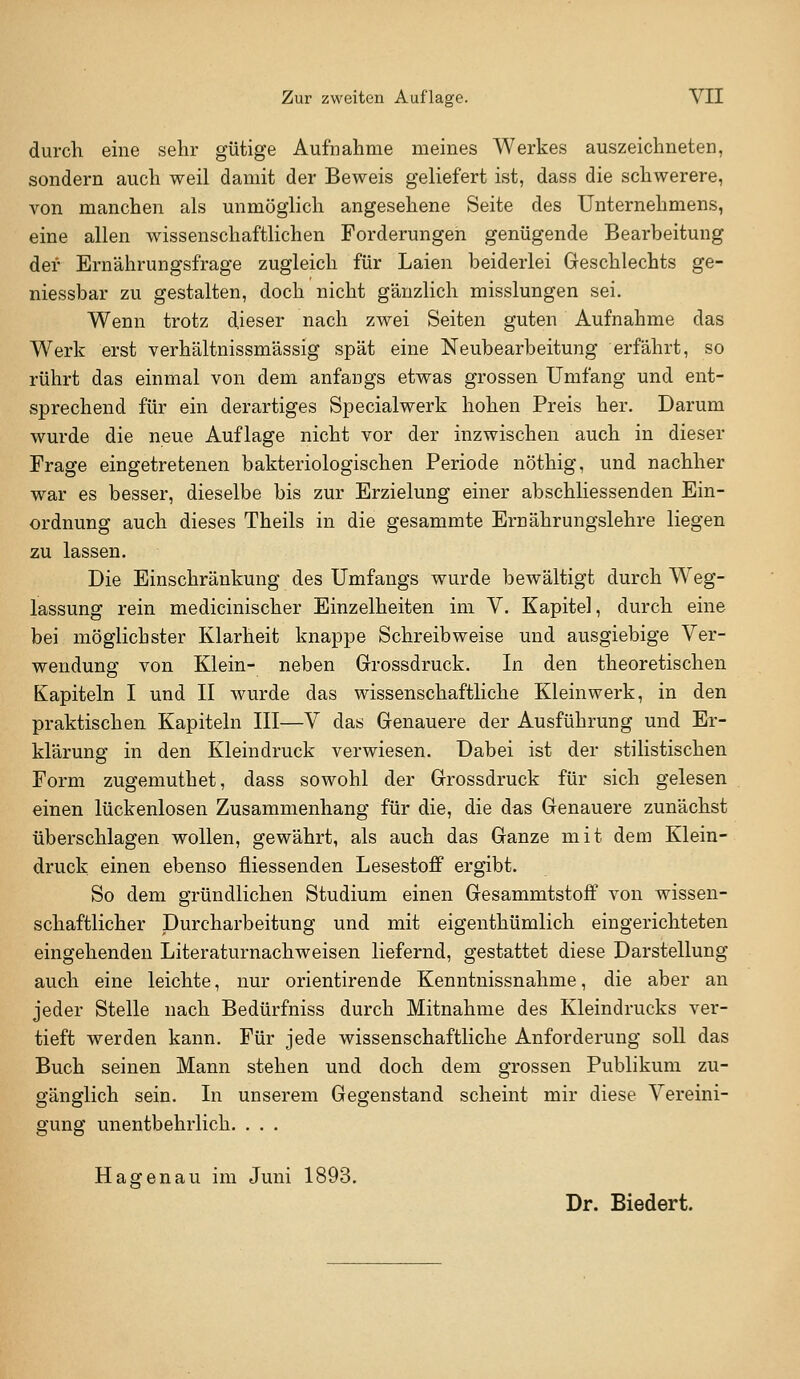 durch eine sehr gütige Aufnahme meines Werkes auszeichneten, sondern auch weil damit der Beweis geliefert ist, dass die schwerere, von manchen als unmöglich angesehene Seite des Unternehmens, eine allen wissenschaftlichen Forderungen genügende Bearbeitung der Ernährungsfrage zugleich für Laien beiderlei Geschlechts ge- niessbar zu gestalten, doch nicht gänzlich misslungen sei. Wenn trotz dieser nach zwei Seiten guten Aufnahme das Werk erst verhältnissmässig spät eine Neubearbeitung erfährt, so rührt das einmal von dem anfangs etwas grossen Umfang und ent- sprechend für ein derartiges Specialwerk hohen Preis her. Darum wurde die neue Auflage nicht vor der inzwischen auch in dieser Frage eingetretenen bakteriologischen Periode nöthig, und nachher war es besser, dieselbe bis zur Erzielung einer abschliessenden Ein- ordnung auch dieses Theils in die gesammte Ernährungslehre liegen zu lassen. Die Einschränkung des Umfangs wurde bewältigt durch Weg- lassung rein medicinischer Einzelheiten im V. Kapitel, durch eine bei möglichster Klarheit knappe Schreibweise und ausgiebige Ver- wendung von Klein- neben Grossdruck. In den theoretischen Kapiteln I und II wurde das wissenschaftliche Kleinwerk, in den praktischen Kapiteln III—V das Genauere der Ausführung und Er- klärung in den Kleindruck verwiesen. Dabei ist der stilistischen Form zugemuthet, dass sowohl der Grossdruck für sich gelesen einen lückenlosen Zusammenhang für die, die das Genauere zunächst überschlagen wollen, gewährt, als auch das Ganze mit dem Klein- druck einen ebenso fliessenden Lesestoff ergibt. So dem gründlichen Studium einen Gesammtstoff von wissen- schaftlicher Durcharbeitung und mit eigenthümlich eingerichteten eingehenden Literaturnachweisen liefernd, gestattet diese Darstellung auch eine leichte, nur orientirende Kenntnissnahme, die aber an jeder Stelle nach Bedürfniss durch Mitnahme des Kleindrucks ver- tieft werden kann. Für jede wissenschaftliche Anforderung soll das Buch seinen Mann stehen und doch dem grossen Publikum zu- gänglich sein. In unserem Gegenstand scheint mir diese Vereini- gung unentbehrlich. . . . Hagen au im Juni 1893. Dr. Biedert.