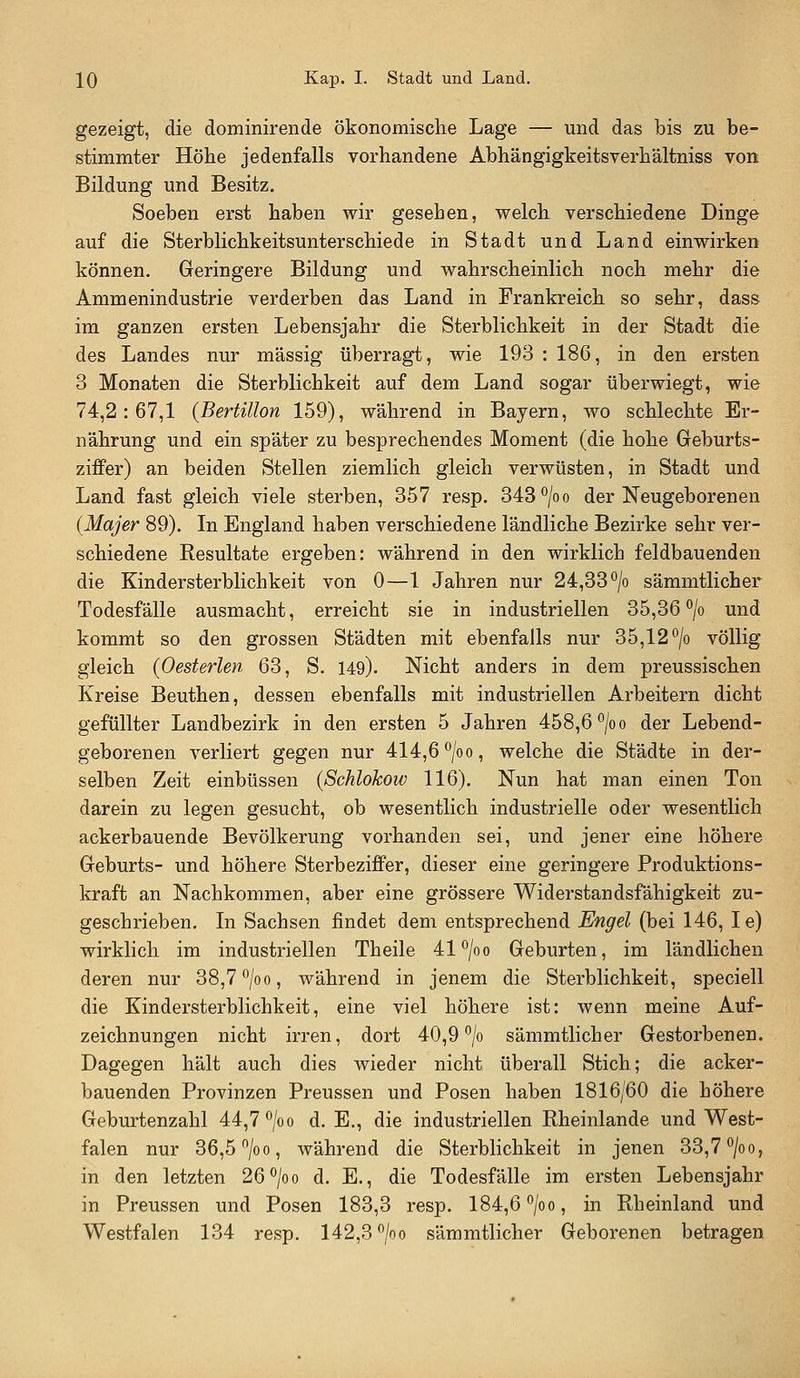 gezeigt, die dominirende ökonomische Lage — und das bis zu be- stimmter Höhe jedenfalls vorhandene Abhängigkeitsverhältniss von Bildung und Besitz. Soeben erst haben wir gesehen, welch verschiedene Dinge auf die Sterblichkeitsunterschiede in Stadt und Land einwirken können. Geringere Bildung und wahrscheinlich noch mehr die Ammenindustrie verderben das Land in Frankreich so sehr, dass im ganzen ersten Lebensjahr die Sterblichkeit in der Stadt die des Landes nur massig überragt, wie 193 : 186, in den ersten 3 Monaten die Sterblichkeit auf dem Land sogar überwiegt, wie 74,2:67,1 {Bertillon 159), während in Bayern, wo schlechte Er- nährung und ein später zu besprechendes Moment (die hohe Geburts- ziffer) an beiden Stellen ziemlich gleich verwüsten, in Stadt und Land fast gleich viele sterben, 357 resp. 343°/oo der Neugeborenen (Majer 89). In England haben verschiedene ländliche Bezirke sehr ver- schiedene Resultate ergeben: während in den wirklich feldbauenden die Kindersterblichkeit von 0—1 Jahren nur 24,33 *^/o sämmtlicher Todesfälle ausmacht, erreicht sie in industriellen 35,36 *^/o und kommt so den grossen Städten mit ebenfalls nur 35,12 *^/o völlig gleich (Oesterlen 63, S. 149). Nicht anders in dem preussischen Kreise Beuthen, dessen ebenfalls mit industriellen Arbeitern dicht gefüllter Landbezirk in den ersten 5 Jahren 458,6 ^/oo der Lebend- geborenen verliert gegen nur 414,6 °/oo, welche die Städte in der- selben Zeit einbüssen {Schlokow 116). Nun hat man einen Ton darein zu legen gesucht, ob wesentlich industrielle oder wesentlich ackerbauende Bevölkerung vorhanden sei, und jener eine höhere Geburts- und höhere Sterbeziffer, dieser eine geringere Produktions- kraft an Nachkommen, aber eine grössere Widerstandsfähigkeit zu- geschrieben. In Sachsen findet dem entsprechend Engel (bei 146, le) wirklich im industriellen Theile 41*^/0 0 Geburten, im ländlichen deren nur 38,7 °/oo, während in jenem die Sterblichkeit, speciell die Kindersterblichkeit, eine viel höhere ist: wenn meine Auf- zeichnungen nicht irren, dort 40,9 °/o sämmtlicher Gestorbenen. Dagegen hält auch dies wieder nicht überall Stich; die acker- bauenden Provinzen Preussen und Posen haben 1816/60 die höhere Geburtenzahl 44,7 ^/oo d.E., die industriellen Rheinlande und West- falen nur 36,5 /oo, während die Sterblichkeit in jenen 33,7 °/oo, in den letzten 26^0 0 d. E., die Todesfälle im ersten Lebensjahr in Preussen und Posen 183,3 resp. 184,6 °/oo, in Rheinland und Westfalen 134 resp. 142,3^^/00 sämmtlicher Geborenen betragen