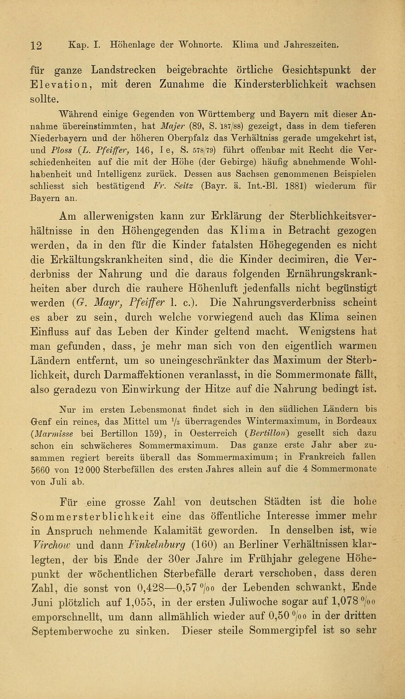 für ganze Landstrecken beigebraclite örtliche GresicMspunkt der Elevation, mit deren Zunahme die Kindersterblichkeit wachsen sollte. Während einige Gregenden von Württemberg und Bayern mit dieser An- nahme übereinatimmten, hat Majer (89, S. 187/88) gezeigt, dass in dem tieferen Niederbayem und der höheren Oberpfalz das Verhältniss gerade umgekehrt ist, und Ploss (L. Pfeiffer, 146, le, S. 578/79) führt offenbar mit Recht die Ver- schiedenheiten auf die mit der Höhe (der Gebirge) häufig abnehmende Wohl- habenheit und Intelligenz zurück. Dessen aus Sachsen genommenen Beispielen schliesst sich bestätigend Fr. Seitz (Bayr. ä. Int.-Bl. 1881) wiederum für Bayern an. Am allerwenigsten kann zur Erklärung der Sterblichkeitsver- hältnisse in den Höhengegenden das Klima in Betracht gezogen werden, da in den für die Kinder fatalsten Höhegegenden es nicht die Erkältungskrankheiten sind, die die Kinder decimiren, die Ver- derbniss der Nahrung und die daraus folgenden Ernährungskrank- heiten aber durch die rauhere Höhenluft jedenfalls nicht begünstigt werden {G. Mayr, Pfeiffer 1. c). Die Nahrungsverderbniss scheint es aber zu sein, durch welche vorwiegend auch das Klima seinen Einfluss auf das Leben der Kinder geltend macht. Wenigstens hat man gefunden, dass, je mehr man sich von den eigentlich warmen Ländern entfernt, um so uneingeschränkter das Maximum der Sterb- lichkeit, durch Darmaffektionen veranlasst, in die Sommermonate fällt, also geradezu von Einwirkung der Hitze auf die Nahrung bedingt ist. Nur im ersten Lebensmonat findet sich in den südlichen Ländern bis Oenf ein reines, das Mittel um ^s überragendes Wintermaximum, in Bordeaux {Marmisse bei Bertillon 159), in Oesterreich {^BerUllon') gesellt sich dazu schon ein schwächeres Sommermaximum. Das ganze erste Jahr aber zu- sammen regiert bereits überall das Sommermaximum; in Frankreich fallen 5660 von 12 000 Sterbefällen des ersten Jahres allein auf die 4 Sommermonate von Juli ab. Für eine grosse Zahl von deutschen Städten ist die hohe Sommersterblichkeit eine das öffentliche Interesse immer mehr in Anspruch nehmende Kalamität geworden. In denselben ist, wie Virchow und dann Finkeinburg (160) an Berliner Verhältnissen klar- legten, der bis Ende der 30er Jahre im Frühjahr gelegene Höhe- punkt der wöchentlichen Sterbefälle derart verschoben, dass deren Zahl, die sonst von 0,428—0,57 ^/oo der Lebenden schwankt, Ende Juni plötzlich auf 1,055, in der ersten Juliwoche sogar auf 1,078 «/oo emporschnellt, um dann allmähhch wieder auf 0,50 °/oo in der dritten Septemberwoche zu sinken. Dieser steile Sommergipfel ist so sehr
