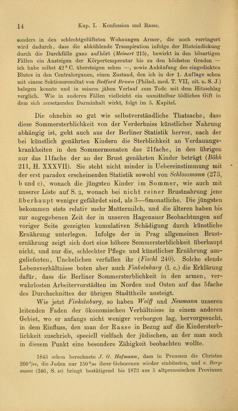 J4 Kap. I. Konfession und Rasse. sonders in den schlechtgelüfteten Wohnungen Armer, die noch verringert wird dadurch, dass die abkühlende Transpiration infolge der Bluteindickung durch die Durchfälle ganz aufhört {Meinert 215), bewirkt in den bösartigen Fällen ein Ansteigen der Körpertemperatur bis zu den höchsten Graden — ich habe selbst 42 C. übersteigen sehen —, sowie Anhäufung des eingedickten Blutes in den Centralorganen, einen Zustand, den ich in der 1. Auflage schon mit einem Sektionsresultat von Bedford Brown (Philad. med. T. VII, cit. n. S. J.) belegen konnte und in seinem jähen Verlauf zum Tode mit dem Hitzschlag verglich. Wie in anderen Fällen vielleicht ein unmittelbar tödliches Gift in dem sich zersetzenden Darminhalt wirkt, folgt im 5. Kapitel. Die ohnehin so gut wie selbstverständliche Thatsache, dass diese Sommersterblichkeit von der Verderbniss künstlicher Nahrung abhängig ist, geht auch aus der Berliner Statistik hervor, nach der bei künstlich genährten Kindern die Sterblichkeit an Verdauungs- krankheiten in den Sommermonaten das 21fache, in den übrigen nur das llfache der an der Brust genährten Kinder beträgt (Bökh 211, H. XXXVII). Sie steht nicht minder in Uebereinstimmung mit der erst paradox erscheinenden Statistik sowohl von Schlossmann (273, bundc), wonach die jüngsten Kinder im Sommer, wie auch mit unserer Liste auf S. 3, wonach bei nicht reiner Brustnahrung jene überhaupt weniger gefährdet sind, als 3—6monatliche. Die jüngsten bekommen stets relativ mehr Muttermilch, und die älteren haben bis zur angegebenen Zeit der in unseren Hagenauer Beobachtungen auf voriger Seite gezeigten kumulativen Schädigung durch künstliche Ernährung unterlegen. Infolge der in Prag allgemeinen Brust- ernährung zeigt sich dort eine höhere Sommersterblichkeit überhaupt nicht, und nur die, schlechter Pflege und künstlicher Ernährung aus- gelieferten. Unehelichen verfallen ihr {Fischl 240). Solche elende Lebensverhältnisse boten aber auch Finkeinburg (1. c.) die Erklärung dafür, dass die Berliner Sommersterblichkeit in den armen, ver- wahrlosten Arbeitervorstädten im Norden und Osten auf das 5fache des Durchschnittes der übrigen Stadttheile ansteigt. Wie jetzt Fiyikelnhurg, so haben Wolff und Neumann unseren leitenden Faden der ökonomischen Verhältnisse in einem anderen Gebiet, wo er anfangs nicht weniger verborgen lag, hervorgesucht, in dem Einfluss, den man der Rasse in Bezug auf die Kindersterb- lichkeit zuschrieb, speciell vielfach der jüdischen, an der man auch in diesem Punkt eine besondere Zähigkeit beobachten wollte. 1843 schon berechnete J. G. Hof mann, dass in Preussen die Christen 200700, die Juden nur 150 /oo ihrer Geborenen wieder einbüssten, und v. Berg-