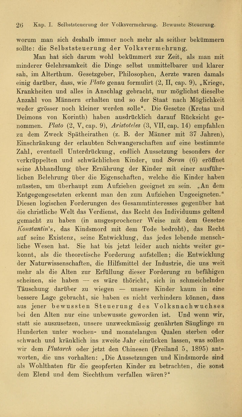 worum man sich deshalb immer noch mehr als seither bekümmern sollte: die Selbststeuerung der Volksvermehrung. Man hat sich darum wohl bekümmert zur Zeit, als man mit minderer Gelehrsamkeit die Dinge selbst unmittelbarer und klarer sah, im Alterthum. Gresetzgeber, Philosophen, Aerzte waren damals einig darüber, dass, wie Plato genau formulirt (2, II, cap. 9), „Kriege, Krankheiten und alles in Anschlag gebracht, nur möglichst dieselbe Anzahl von Männern erhalten und so der Staat nach Möglichkeit weder grösser noch kleiner werden solle. Die Gesetze (Kretas und Deimons von Korinth) haben ausdrückUch darauf Rücksicht ge- nommen. Plato (2, V, cap. 9), Aristoteles (3, VII, cap. 14) empfahlen zu dem Zweck Spätheirathen (z, B. der Männer mit 37 Jahren), Einschränkung der erlaubten Schwangerschaften auf eine bestimmte Zahl, eventuell Unterdrückung, endlich Aussetzung besonders der verkrüppelten und schwächlichen Kinder, und Soran (6) eröffnet seine Abhandlung über Ernährung der Kinder mit einer ausführ- lichen Belehrung über die Eigenschaften, welche die Kinder haben müssten, um überhaupt zum Aufziehen geeignet zu sein. „An dem Entgegengesetzten erkennt man den zum Aufziehen Ungeeigneten. Diesen logischen Forderungen des Gesammtinteresses gegenüber hat die christHche Welt das Verdienst, das Recht des Individuums geltend gemacht zu haben (in ausgesprochener Weise mit dem Gesetze Konstantin''s, das Kindsmord mit dem Tode bedroht), das Recht auf seine Existenz, seine Entwicklung, das jedes lebende mensch- liche Wesen hat. Sie hat bis jetzt leider auch nichts weiter ge- konnt, als die theoretische Forderung aufstellen; die Entwicklung der Naturwissenschaften, die Hilfsmittel der Industrie, die uns weit mehr als die Alten zur Erfüllung dieser Forderung zu befähigen scheinen, sie haben — es wäre thöricht, sich in schmeichelnder Täuschung darüber zu wiegen — unsere Kinder kaum in eine bessere Lage gebracht, sie haben es nicht verhindern können, dass aus jener bewussten Steuerung des Volksnachwuchses bei den Alten nur eine unbewusste geworden ist. Und wenn wir, statt sie auszusetzen, unsere unzweckmässig genährten Säuglinge zu Hunderten unter wochen- und monatelangen Qualen sterben oder schwach und kränklich ins zweite Jahr einrücken lassen, was sollen wir dem Plutarch oder jetzt den Chinesen (Freiland 5, 1895) ant- worten, die uns vorhalten: „Die Aussetzungen und Kindsmorde sind als Wohlthaten für die geopferten Kinder zu betrachten, die sonst dem Elend und dem Siechthum verfallen wären?